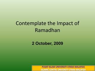 Contemplate the Impact of Ramadhan 2 October, 2009 13 شوال 1430 هـ PUSAT ISLAM UNIVERSITI UTARA MALAYSIA ISLAMIC CENTRE UNIVERSITI UTARA MALAYSIA 