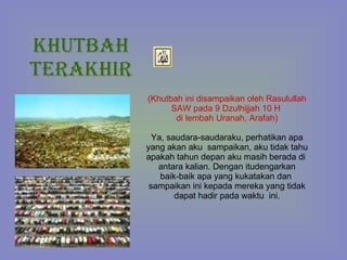 KHUTBAH TERAKHIR (Khutbah ini disampaikan oleh Rasulullah SAW pada 9 Dzulhijjah 10 H  di lembah Uranah, Arafah) Ya, saudara-saudaraku, perhatikan apa yang akan aku  sampaikan, aku tidak tahu apakah tahun depan aku masih berada di  antara kalian. Dengan itudengarkan baik-baik apa yang kukatakan dan  sampaikan ini kepada mereka yang tidak dapat hadir pada waktu  ini. 