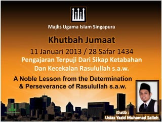 Majlis Ugama Islam Singapura

          Khutbah Jumaat
     11 Januari 2013 / 28 Safar 1434
  Pengajaran Terpuji Dari Sikap Ketabahan
      Dan Kecekalan Rasulullah s.a.w.
A Noble Lesson from the Determination
  & Perseverance of Rasulullah s.a.w.
 