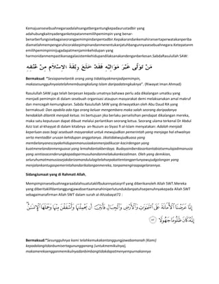Kemajuansesebuahnegaraadalahsangatbergantungkepadaurustadbir yang
adahubungkaitnyadenganketepatanmemilihpemimpin yang benar-
benarberfungsisebagaiseorangpemimpindanpentadbir.Kepakarandankemahiransertaperwatakanperiba
diamatlahmempengaruhicorakkepimpinandanmenentukanjatuhbangunnyasesebuahnegara.Ketepatanm
emilihpemimpininijugadapatmenjaminkehidupan yang
harmonidanmempastikansegalasistemkehidupandilaksanakandenganberkesan.SabdaRasulullah SAW:




Bermaksud: “Sesiapamelantik orang yang tidaklayakmenjadipemimpin,
makasesungguhnyaiatelahmembuangkalung Islam daripadatengkuknya”. (Riwayat Iman Ahmad)

Rasulullah SAW juga telah berpesan kepada umatnya bahawa perlu ada dikalangan umatku yang
menjadi pemimpin di dalam sesebuah organisasi ataupun masyarakat demi melaksanakan amal makruf
dan mencegah kemungkaran. Sabda Rasulullah SAW yang diriwayatkan oleh Abu Daud RA yang
bermaksud: Dan apabila ada tiga orang keluar mengembara maka salah seorang daripadanya
hendaklah dilantik menjadi ketua. Ini bertujuan jika berlaku perselisihan pendapat dikalangan mereka,
maka satu keputusan dapat dibuat melalui perlantikan seorang ketua. Seorang ulama terkenal Dr Abdul
Aziz Izat al-khayyat di dalam kitabnya an-Nuzum as-Siyasi fi al-Islam menyatakan: Adalah menjadi
keperluan asas bagi sesebuah masyarakat untuk mewujudkan pemerintah yang menjaga hal ehwalnya
serta mentadbir urusan kehidupan anggotanya. Jikatidakwujudkuasa yang
membelanyanescayakehidupanmanusiaakanmenjadikucar-kacirdengan yang
kuatmenelandanmenguasai yang lemahdantakberdaya. Budayainiberdasarkantabiatsemulajadimanusia
yang sentiasacenderungkepadapermusuhandanmelakukankezaliman. Oleh yang demikian,
seluruhumatmanusiasejakdarizamandululagitelahsepakattentangperlunyawujudgolongan yang
menjalankantugaspemerintahandarikalanganmereka, tanpamengiraapagelarannya.

SidangJumaat yang di Rahmati Allah,

Mempimpinsesebuahnegaraadalahsuatutaklifbukannyatasyrif yang diberikanoleh Allah SWT.Mereka
yang diberitaklifdantanggungjawabsertaamanahiniperlutundukdanpatuhsepenuhnyakepada Allah SWT
sebagaimanafirman Allah SWT dalam surah al-Ahzabayat72 :




Bermaksud:“Sesungguhnya kami telahkemukakantanggungjawabamanah (Kami)
kepadalangitdanbumisertagunungganang (untukmemikulnya),
makamerekaengganmemikulnyadanbimbangtidakdapatmenyempurnakannya
 