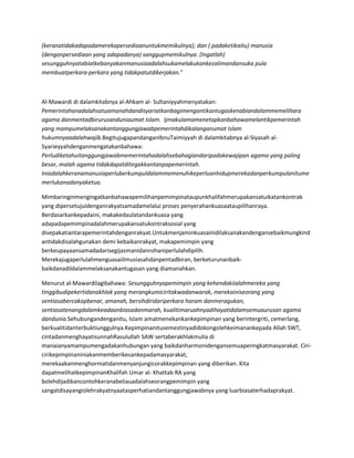 (keranatidakadapadamerekapersediaanuntukmemikulnya); dan ( padaketikaitu) manusia
(denganpersediaan yang adapadanya) sanggupmemikulnya. (Ingatlah)
sesungguhnyatabiatkebanyakanmanusiaadalahsukamelakukankezalimandansuka pula
membuatperkara-perkara yang tidakpatutdikerjakan.”



Al-Mawardi di dalamkitabnya al-Ahkam al- Sultaniyyahmenyatakan:
Pemerintahanadalahsatuamanahdandisyariatkanbagimengantikantugaskenabiandalammemelihara
agama danmentadbirurusanduniaumat Islam. Ijmakulamamenetapkanbahawamelantikpemerintah
yang mampumelaksanakantanggungjawabpemerintahdikalanganumat Islam
hukumnyaadalahwajib.BegitujugapandanganIbnuTaimiyyah di dalamkitabnya al-Siyasah al-
Syarieyyahdenganmengatakanbahawa:
Perludiketahuitanggungjawabmemerintahadalahsebahagiandaripadakewajipan agama yang paling
besar, malah agama tidakdapatditegakkantanpapemerintah.
Iniadalahkeranamanusiaperluberkumpuldalammemenuhikeperluanhidupmerekadanperkumpulanitume
merlukanadanyaketua.

Mimbaringinmengingatkanbahawapemilihanpemimpinataupunkhalifahmerupakansatuikatankontrak
yang dipersetujuidenganrakyatsamadamelalui proses penyerahankuasaataupilihanraya.
Berdasarkankepadaini, makakedaulatandankuasa yang
adapadapemimpinadalahmerupakansatukontraksosial yang
disepakatiantarapemerintahdenganrakyat.Untukmenjaminkuasainidilaksanakandengansebaikmungkind
antidakdisalahgunakan demi kebaikanrakyat, makapemimpin yang
berkeupayaansamadadarisegijasmanidanrohaniperlulahdipilih.
Merekajugaperlulahmenguasaiilmusiasahdanpentadbiran, berketurunanbaik-
baikdanadildalammelaksanakantugasan yang diamanahkan.

Menurut al-Mawardilagibahawa: Sesungguhnyapemimpin yang kehendakiialahmereka yang
tinggibudipekertidanakhlak yang merangkumiciritakwadanwarak, merekainiseorang yang
sentiasabercakapbenar, amanah, bersihdiridariperkara haram danmeragukan,
sentiasatenangdalamkeadaanbiasadanmarah, kualitimaruahnyadihayatidalamsemuaurusan agama
dandunia.Sehubungandenganitu, Islam amatmenekankankepimpinan yang berintergriti, cemerlang,
berkualitidanterbuktiunggulnya.Kepimpinanitusemestinyadidokongolehkeimanankepada Allah SWT,
cintadanmenghayatisunnahRasulullah SAW sertaberakhlakmulia di
manaianyamampumengadakanhubungan yang baikdanharmonidengansemuaperingkatmasyarakat. Ciri-
cirikepimpinaniniakanmemberikesankepadamasyarakat,
merekaakanmenghormatidanmenyanjungicorakkepimpinan yang diberikan. Kita
dapatmelihatkepimpinanKhalifah Umar al- Khattab RA yang
bolehdijadikancontohkeranabeliauadalahseorangpemimpin yang
sangatdisayangiolehrakyatnyaatasperhatiandantanggungjawabnya yang luarbiasaterhadaprakyat.
 