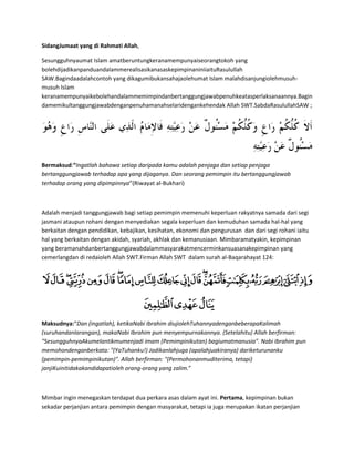 SidangJumaat yang di Rahmati Allah,

Sesungguhnyaumat Islam amatberuntungkeranamempunyaiseorangtokoh yang
bolehdijadikanpanduandalammerealisasikanasaskepimpinaniniiaituRasulullah
SAW.Bagindaadalahcontoh yang dikagumibukansahajaolehumat Islam malahdisanjungiolehmusuh-
musuh Islam
keranamempunyaikebolehandalammemimpindanbertanggungjawabpenuhkeatasperlaksanaannya.Bagin
damemikultanggungjawabdenganpenuhamanahselaridengankehendak Allah SWT.SabdaRasulullahSAW ;




Bermaksud:“Ingatlah bahawa setiap daripada kamu adalah penjaga dan setiap penjaga
bertanggungjawab terhadap apa yang dijaganya. Dan seorang pemimpin itu bertanggungjawab
terhadap orang yang dipimpinnya”(Riwayat al-Bukhari)



Adalah menjadi tanggungjawab bagi setiap pemimpin memenuhi keperluan rakyatnya samada dari segi
jasmani ataupun rohani dengan menyediakan segala keperluan dan kemuduhan samada hal-hal yang
berkaitan dengan pendidikan, kebajikan, kesihatan, ekonomi dan pengurusan dan dari segi rohani iaitu
hal yang berkaitan dengan akidah, syariah, akhlak dan kemanusiaan. Mimbaramatyakin, kepimpinan
yang beramanahdanbertanggungjawabdalammasyarakatmencerminkansuasanakepimpinan yang
cemerlangdan di redaioleh Allah SWT.Firman Allah SWT dalam surah al-Baqarahayat 124:




Maksudnya:“Dan (ingatlah), ketikaNabi Ibrahim diujiolehTuhannyadenganbeberapaKalimah
(suruhandanlarangan), makaNabi Ibrahim pun menyempurnakannya. (Setelahitu) Allah berfirman:
"SesungguhnyaAkumelantikmumenjadi imam (Pemimpinikutan) bagiumatmanusia". Nabi Ibrahim pun
memohondenganberkata: "(YaTuhanku!) Jadikanlahjuga (apalahjuakiranya) dariketurunanku
(pemimpin-pemimpinikutan)". Allah berfirman: "(Permohonanmuditerima, tetapi)
janjiKuinitidakakandidapatioleh orang-orang yang zalim.”



Mimbar ingin menegaskan terdapat dua perkara asas dalam ayat ini. Pertama, kepimpinan bukan
sekadar perjanjian antara pemimpin dengan masyarakat, tetapi ia juga merupakan ikatan perjanjian
 