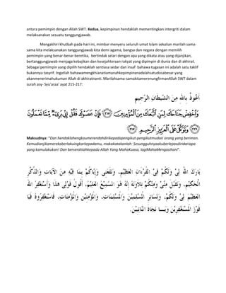 antara pemimpin dengan Allah SWT. Kedua, kepimpinan hendaklah mementingkan intergriti dalam
melaksanakan sesuatu tanggungjawab.

        Mengakhiri khutbah pada hari ini, mimbar menyeru seluruh umat Islam sekalian marilah sama-
sama kita melaksanakan tanggungjawab kita demi agama, bangsa dan negara dengan memilih
pemimpin yang benar-benar beretika, bertindak selari dengan apa yang dikata atau yang dijanjikan,
bertanggungjawab menjaga kebajikan dan kesejahteraan rakyat yang dipimpin di dunia dan di akhirat.
Sebagai pemimpin yang dipilih hendaklah sentiasa sedar dan insaf bahawa tugasan ini adalah satu taklif
bukannya tasyrif. Ingatlah bahawamengkhianatiamanahkepimpinanadalahsatudosabesar yang
akanmenerimahukuman Allah di akhiratnanti. Marilahsama-samakitamerenungfirmanAllah SWT dalam
surah asy- Syu'araa' ayat 215-217:




Maksudnya: “Dan hendaklahengkaumerendahdirikepadapengikut-pengikutmudari orang yang beriman.
Kemudianjikamerekaberlakuingkarkepadamu, makakatakanlah: Sesungguhnyaakuberlepasdiridariapa
yang kamulakukan! Dan berserahlahkepada Allah Yang MahaKuasa, lagiMahaMengasihani”.
 