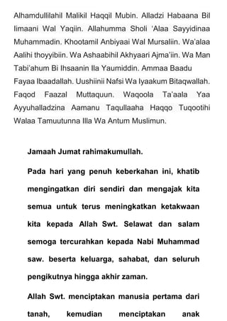 Alhamdullilahil Malikil Haqqil Mubin. Alladzi Habaana Bil
Iimaani Wal Yaqiin. Allahumma Sholi ‘Alaa Sayyidinaa
Muhammadin. Khootamil Anbiyaai Wal Mursaliin. Wa’alaa
Aalihi thoyyibiin. Wa Ashaabihil Akhyaari Ajma’iin. Wa Man
Tabi’ahum Bi Ihsaanin Ila Yaumiddin. Ammaa Baadu
Fayaa Ibaadallah. Uushiinii Nafsi Wa Iyaakum Bitaqwallah.
Faqod Faazal Muttaquun. Waqoola Ta’aala Yaa
Ayyuhalladzina Aamanu Taqullaaha Haqqo Tuqootihi
Walaa Tamuutunna Illa Wa Antum Muslimun.
Jamaah Jumat rahimakumullah.
Pada hari yang penuh keberkahan ini, khatib
mengingatkan diri sendiri dan mengajak kita
semua untuk terus meningkatkan ketakwaan
kita kepada Allah Swt. Selawat dan salam
semoga tercurahkan kepada Nabi Muhammad
saw. beserta keluarga, sahabat, dan seluruh
pengikutnya hingga akhir zaman.
Allah Swt. menciptakan manusia pertama dari
tanah, kemudian menciptakan anak
 