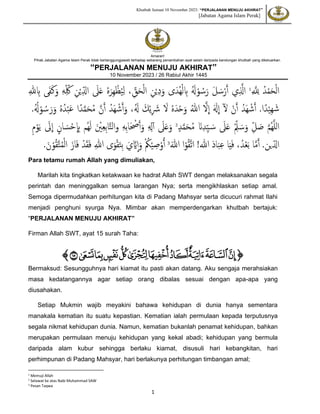 Khutbah Jumaat 10 November 2023: “PERJALANAN MENUJU AKHIRAT”
[Jabatan Agama Islam Perak]
1
Amaran!
Pihak Jabatan Agama Islam Perak tidak bertanggungjawab terhadap sebarang penambahan ayat selain daripada kandungan khutbah yang dikeluarkan.
“PERJALANAN MENUJU AKHIRAT”
10 November 2023 / 26 Rabiul Akhir 1445
ّ َ ّ
‫لِل‬ ُ‫د‬ْ‫م‬َ‫ح‬ْ‫ل‬‫ا‬
1
‫ي‬ّ َ
‫اَّل‬
ّ‫هلل‬ ّ
‫ِب‬ ‫ى‬َ‫ف‬َ‫ك‬َ‫و‬ ّ‫ه‬ّ‫د‬ ُ‫ك‬ ّ‫ن‬ْ‫ي‬ّ‫د‬‫ال‬ َ
‫َل‬َ‫ع‬ ُ‫ه‬َ‫ّر‬‫ه‬ ْ‫ظ‬ُ‫ي‬ّ‫ل‬ ،ّ‫د‬
‫ق‬َ‫ح‬ْ‫ل‬‫ا‬ ّ‫ن‬ْ‫ي‬ّ‫د‬َ‫و‬ ‫ى‬َ‫ُد‬‫ه‬ْ‫ل‬ ّ
‫ِب‬ َُ
‫َل‬ْ‫و‬ ُ‫س‬َ‫ر‬ َ‫ل‬ َ‫س‬ْ‫ر‬َ‫أ‬
.‫ا‬ً‫د‬ْ‫ي‬ّ‫ه‬ َ‫ش‬
ُ‫َد‬‫ه‬ ْ‫ش‬َ‫أ‬
ْ‫ن‬َ‫أ‬
‫ل‬
ََ
‫َل‬
ِ
‫ا‬
َ‫ّل‬
ِ
‫ا‬
ُ‫للا‬
ُ‫ه‬َ‫د‬ْ‫ح‬َ‫و‬
َ
‫ّل‬
َ‫ك‬ْ‫ي‬ّ َ
‫َش‬
،َُ
‫َل‬
ُ‫َد‬‫ه‬ ْ‫ش‬َ‫أ‬َ‫و‬
َ‫ن‬َ‫أ‬
‫ا‬ً‫د‬َ‫م‬َ‫ح‬ُ‫م‬
ُ‫ه‬ُ‫د‬ْ‫ب‬َ‫ع‬
.ُُ
‫َل‬ْ‫و‬ ُ‫س‬َ‫ر‬َ‫و‬
َ‫م‬ُ‫ه‬َ‫ل‬‫ل‬‫ا‬
ّ‫د‬‫ل‬ َ‫ص‬
ّْ‫د‬‫ل‬ َ‫س‬َ‫و‬
َ
‫َل‬َ‫ع‬
َ‫ن‬ّ‫د‬ّ‫د‬‫ي‬ َ‫س‬
‫د‬َ‫م‬َ‫ح‬ُ‫م‬
2
َ
‫َل‬َ‫ع‬َ‫و‬
ّ ّ
‫َل‬‫أ‬
ّ‫ه‬ّ‫ب‬‫ا‬َ ْ
‫ْص‬َ‫أ‬َ‫و‬
َ ْ
‫ي‬ّ‫ع‬ّ‫ب‬‫ا‬َ‫ت‬‫ال‬‫و‬
‫ان‬ َ‫س‬ْ‫ح‬
ِ
ّ
‫ِب‬ ‫ُم‬‫ه‬َ‫ل‬
َ
‫ل‬
ِ
‫ا‬
ّ‫م‬ْ‫و‬َ‫ي‬
‫ا‬َ‫م‬َ‫أ‬ .‫ين‬‫الد‬
،ُ‫د‬ْ‫ع‬َ‫ب‬
‫ا‬َ‫ي‬َ‫ف‬
َ‫د‬‫ا‬َ‫ب‬ّ‫ع‬
!‫للا‬
‫ا‬ْ‫و‬ُ‫ق‬َ‫ت‬‫ا‬
َ‫للا‬
3
.َ‫ن‬ْ‫و‬ُ‫ق‬َ‫ت‬ُ‫م‬ْ‫ل‬‫ا‬ َ‫از‬َ‫ف‬ ْ‫د‬َ‫ق‬َ‫ف‬ ّ‫للا‬ ‫ى‬َ‫و‬ْ‫ق‬َ‫ت‬ّ‫ب‬ َ‫ي‬ َ‫َّي‬‫ا‬َ‫و‬ ْ ُ
‫ُك‬ْ‫ي‬ ّ‫ص‬ْ‫و‬ُ‫أ‬
Para tetamu rumah Allah yang dimuliakan,
Marilah kita tingkatkan ketakwaan ke hadrat Allah SWT dengan melaksanakan segala
perintah dan meninggalkan semua larangan Nya; serta mengikhlaskan setiap amal.
Semoga dipermudahkan perhitungan kita di Padang Mahsyar serta dicucuri rahmat Ilahi
menjadi penghuni syurga Nya. Mimbar akan memperdengarkan khutbah bertajuk:
“PERJALANAN MENUJU AKHIRAT”
Firman Allah SWT, ayat 15 surah Taha:
‫ﭐ‬
‫ﭐ‬‫ﱡ‬
‫ﱓ‬
‫ﱔ‬
‫ﱕ‬
‫ﱖ‬
‫ﱗ‬
‫ﱘ‬
‫ﱙ‬
‫ﱚ‬
‫ﱛ‬
‫ﱜ‬
‫ﱝ‬
‫ﱠ‬
Bermaksud: Sesungguhnya hari kiamat itu pasti akan datang. Aku sengaja merahsiakan
masa kedatangannya agar setiap orang dibalas sesuai dengan apa-apa yang
diusahakan.
Setiap Mukmin wajib meyakini bahawa kehidupan di dunia hanya sementara
manakala kematian itu suatu kepastian. Kematian ialah permulaan kepada terputusnya
segala nikmat kehidupan dunia. Namun, kematian bukanlah penamat kehidupan, bahkan
merupakan permulaan menuju kehidupan yang kekal abadi; kehidupan yang bermula
daripada alam kubur sehingga berlaku kiamat, disusuli hari kebangkitan, hari
perhimpunan di Padang Mahsyar, hari berlakunya perhitungan timbangan amal;
1
Memuji Allah
2 Selawat ke atas Nabi Muhammad SAW
3 Pesan Taqwa
 