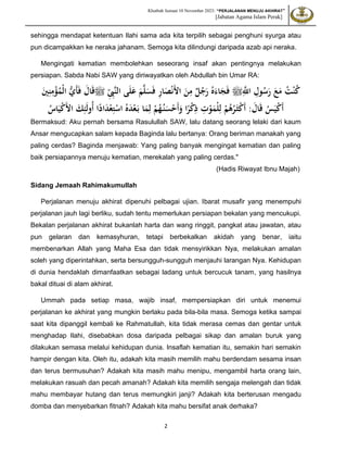 Khutbah Jumaat 10 November 2023: “PERJALANAN MENUJU AKHIRAT”
[Jabatan Agama Islam Perak]
2
sehingga mendapat ketentuan Ilahi sama ada kita terpilih sebagai penghuni syurga atau
pun dicampakkan ke neraka jahanam. Semoga kita dilindungi daripada azab api neraka.
Mengingati kematian membolehkan seseorang insaf akan pentingnya melakukan
persiapan. Sabda Nabi SAW yang diriwayatkan oleh Abdullah bin Umar RA:
ِّ
‫اَلل‬ ِ
‫ول‬ُ
‫س‬َ
‫ر‬ َ
‫ع‬َ
‫م‬ ُ
‫ت‬ْ‫ن‬ُ
‫ك‬
‫ﷺ‬
ِِِّ
‫ّب‬‫ن‬‫ال‬ ‫ى‬َ‫ل‬َ
‫ع‬ َ
‫م‬ّ‫ل‬َ
‫س‬َ‫ف‬ ِ
‫ر‬‫ا‬َ
‫ص‬ْ‫ن‬َ‫أل‬‫ا‬ َ
‫ن‬ِ
‫م‬ ٌ
‫ل‬ُ
‫ج‬َ
‫ر‬ ُ‫ه‬َ‫اء‬َ
‫ج‬َ‫ف‬
‫ﷺ‬
َ‫أ‬َ‫ف‬ َ
‫ال‬َ‫ق‬
‫ي‬
َ
‫ني‬ِ‫ن‬ِ
‫م‬ْ
‫ؤ‬ُ
‫ْم‬‫ل‬‫ا‬
‫ُو‬‫أ‬ ‫ا‬ً
‫اد‬َ
‫د‬ْ‫ع‬ِ‫ت‬ْ
‫اس‬ ُ‫ه‬َ
‫د‬ْ‫ع‬َ‫ب‬ ‫ا‬َ
‫م‬ِ‫ل‬ ْ
‫م‬ُ
‫ه‬ُ‫ن‬َ
‫س‬ْ
‫َح‬‫أ‬َ
‫و‬ ‫ا‬ً
‫ر‬ْ
‫ك‬ِ
‫ذ‬ ِ
‫ت‬ْ
‫و‬َ
‫ْم‬‫ل‬ِ‫ل‬ ْ
‫م‬ُ
‫ه‬ُ
‫ر‬َ‫ث‬ْ
‫ك‬َ‫أ‬ :َ
‫ال‬َ‫ق‬ ُ
‫س‬َ‫ي‬ْ
‫ك‬َ‫أ‬
َ‫ل‬
ُ
‫اس‬َ‫ي‬ْ
‫ك‬َ‫أل‬‫ا‬ َ
‫ك‬ِ‫ئ‬
Bermaksud: Aku pernah bersama Rasulullah SAW, lalu datang seorang lelaki dari kaum
Ansar mengucapkan salam kepada Baginda lalu bertanya: Orang beriman manakah yang
paling cerdas? Baginda menjawab: Yang paling banyak mengingat kematian dan paling
baik persiapannya menuju kematian, merekalah yang paling cerdas."
(Hadis Riwayat Ibnu Majah)
Sidang Jemaah Rahimakumullah
Perjalanan menuju akhirat dipenuhi pelbagai ujian. Ibarat musafir yang menempuhi
perjalanan jauh lagi berliku, sudah tentu memerlukan persiapan bekalan yang mencukupi.
Bekalan perjalanan akhirat bukanlah harta dan wang ringgit, pangkat atau jawatan, atau
pun gelaran dan kemasyhuran, tetapi berbekalkan akidah yang benar, iaitu
membenarkan Allah yang Maha Esa dan tidak mensyirikkan Nya, melakukan amalan
soleh yang diperintahkan, serta bersungguh-sungguh menjauhi larangan Nya. Kehidupan
di dunia hendaklah dimanfaatkan sebagai ladang untuk bercucuk tanam, yang hasilnya
bakal dituai di alam akhirat.
Ummah pada setiap masa, wajib insaf, mempersiapkan diri untuk menemui
perjalanan ke akhirat yang mungkin berlaku pada bila-bila masa. Semoga ketika sampai
saat kita dipanggil kembali ke Rahmatullah, kita tidak merasa cemas dan gentar untuk
menghadap Ilahi, disebabkan dosa daripada pelbagai sikap dan amalan buruk yang
dilakukan semasa melalui kehidupan dunia. Insaflah kematian itu, semakin hari semakin
hampir dengan kita. Oleh itu, adakah kita masih memilih mahu berdendam sesama insan
dan terus bermusuhan? Adakah kita masih mahu menipu, mengambil harta orang lain,
melakukan rasuah dan pecah amanah? Adakah kita memilih sengaja melengah dan tidak
mahu membayar hutang dan terus memungkiri janji? Adakah kita berterusan mengadu
domba dan menyebarkan fitnah? Adakah kita mahu bersifat anak derhaka?
 