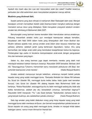 Khutbah Jumaat 10 November 2023: “PERJALANAN MENUJU AKHIRAT”
[Jabatan Agama Islam Perak]
3
Apakah kita masih alpa dan cuai dari menunaikan solat dan zakat? Insaflah kesemua
perbuatan dan sifat sedemikian akan menyukarkan perjalanan menuju akhirat.
Muslimin yang dirahmati Ilahi,
Ibadah pertama yang akan dihisab di mahkamah Allah Rabbuljalil ialah solat. Menjadi
kewajipan ummah memastikan ibadah solat disempurnakan mengikut waktunya dengan
mematuhi semua rukun yang ditetapkan. Solat merupakan prasyarat sebelum amalan-
amalan lain ditimbang di Mahkamah Allah SWT.
Beruntunglah orang beriman kerana kematian tidak memutuskan semua amalannya.
Peluang menambah amalan mahu pun mendapat keampunan selepas kematian,
dinyatakan oleh Nabi SAW dalam hadis yang diriwayatkan oleh Imam Bukhari dan
Muslim bahawa apabila mati, semua amalan anak Adam akan terputus melainkan tiga
perkara; pertama: sedekah jariah (yang berterusan digunakan), kedua: ilmu yang
bermanfaat, dan ketiga: anak soleh yang mendoakan kesejahteraan kedua ibu bapanya.
Perbanyakan tiga usaha ini terutama mempersiapkan anak-anak dengan penguasaan
ilmu dan keimanan yang teguh.
Selain itu, doa orang beriman juga dapat membantu mereka yang telah mati
mendapat kebaikan bahkan diampuni dosanya. Rasulullah SAW bersabda: Berkata Jibril
AS; “Sesungguhnya Tuhanmu memerintah kamu menziarahi perkuburan ahli Baqi’ dan
pohonlah keampunan untuk mereka”. (Hadis Riwayat Muslim)
Amalan sedekah mempunyai banyak kelebihan, antaranya menjadi hadiah pahala
kepada orang yang sudah meninggal dunia. “Daripada Abdullah bin Abbas RA bahawa
ibu Sa’ad bin Ubadah RA, meninggal dunia ketika beliau tiada (pada saat kematian
ibunya). Lalu Sa’ad bin Ubadah RA datang kepada Nabi Muhammad SAW dan
bertanya, "Wahai Rasulullah, sesungguhnya ibu ku telah meninggal sedang aku tidak ada
ketika kematiannya, adakah jika aku bersedekah untuknya, bermanfaat baginya"?
Rasulullah SAW menjawab: "Ya.” Lalu Saad berkata: "Saksikanlah, bahawa kebun ku
yang banyak buahnya, aku sedekahkan pahala untuknya.” (Hadis Riwayat Bukhari)
Satu lagi amalan yang boleh dilakukan orang yang hidup kepada orang yang telah
meninggal dunia ialah membaca al-Quran, dan berniat menghadiahkan pahala bacaan al-
Quran kepada roh orang yang telah meninggal dunia. Amalan ini menjadi khilaf dalam
kalangan ulama’; namun Imam Ahmad bin Hanbal dan
 