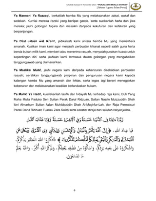 Khutbah Jumaat 10 November 2023: “PERJALANAN MENUJU AKHIRAT”
[Jabatan Agama Islam Perak]
6
Ya Mannan! Ya Razzaq!, berkatilah hamba Mu yang melaksanakan zakat, wakaf dan
sedekah. Kurniai mereka rezeki yang berlipat ganda, serta sucikanlah harta dan jiwa
mereka; jauhi golongan fuqara dan masakin daripada kekufuran dan kefakiran yang
berpanjangan.
Ya Dzal Jalaali wal Ikram!, jadikanlah kami antara hamba Mu yang memelihara
amanah. Kuatkan iman kami agar menjauhi perbuatan khianat seperti salah guna harta
benda bukan milik kami, memberi atau menerima rasuah, menyalahgunakan kuasa untuk
kepentingan diri, serta jauhkan kami termasuk dalam golongan yang mengabaikan
tanggungjawab yang diamanahkan.
Ya Maalikal Mulk!, jauhi negara kami daripada kehancuran disebabkan perbuatan
rasuah; serahkan tanggungjawab pimpinan dan pengurusan negara kami kepada
kalangan hamba Mu yang amanah dan ikhlas, serta tegas lagi berani menegakkan
kebenaran dan melaksanakan keadilan berlandaskan hukum.
Ya Malik! Ya Hadi!, kurniakanlah taufik dan hidayah Mu terhadap raja kami, Duli Yang
Maha Mulia Paduka Seri Sultan Perak Darul Ridzuan, Sultan Nazrin Muizzuddin Shah
Ibni Almarhum Sultan Azlan Muhibbuddin Shah Al-Maghfur-Lah, dan Raja Permaisuri
Perak Darul Ridzuan Tuanku Zara Salim serta kerabat diraja dan seluruh rakyat jelata.
‫ﲫ‬
‫ﲬ‬
‫ﲭ‬
‫ﲮ‬
‫ﲯ‬
‫ﲰ‬
‫ﲱ‬
‫ﲲ‬
‫ﲳ‬
‫ﲴ‬
‫ﲵ‬
‫ا‬َ‫ي‬َ‫ف‬
،ّ‫للا‬ َ‫د‬‫ا‬َ‫ب‬ّ‫ع‬
‫ﭐ‬
‫ﭐ‬‫ﱡ‬
‫ﱫ‬
‫ﱬ‬
‫ﱭ‬
‫ﱮ‬
‫ﱯ‬
‫ﱰ‬
‫ﱱ‬
‫ﱲ‬
‫ﱳ‬
‫ﱴ‬
‫ﱵ‬
‫ﱶ‬
‫ﱸ‬‫ﱷ‬
‫ﱹ‬
‫ﱺ‬
‫ﱻ‬
‫ﱠ‬
ْ‫و‬ُ‫ر‬ُ‫ك‬ْ‫اذ‬َ‫ف‬
ْ ُ‫ُك‬ْ‫ر‬ُ‫ك‬ْ‫ذ‬َ‫ي‬ َ ْ
‫ْي‬ّ‫ظ‬َ‫ع‬ْ‫ل‬‫ا‬ َ‫للا‬ ‫ا‬
،
ْ ُ‫ُْك‬‫د‬ّ‫ز‬َ‫ي‬ ّ‫ه‬ّ‫م‬َ‫ع‬ّ‫ن‬ َ
‫َل‬َ‫ع‬ ُ‫ه‬ْ‫و‬ُ‫ر‬ُ‫ك‬ ْ‫اش‬َ‫و‬
،
ْ ُ
‫ُك‬ّ‫ط‬ْ‫ع‬ُ‫ي‬ ّ ّ
‫ِل‬ ْ‫ض‬َ‫ف‬ ْ‫ن‬ّ‫م‬ ُ‫ه‬ْ‫و‬ُ‫ل‬َ‫أ‬ ْ‫اس‬َ‫و‬
،
َُ‫ل‬ْ‫ع‬َ‫ي‬ ُ‫للا‬َ‫و‬ ،َُ
‫َب‬ْ‫ك‬َ‫أ‬ ّ‫للا‬ ُ‫ر‬ْ‫ك‬ّ َ
‫َّل‬َ‫و‬
.َ‫ن‬ْ‫و‬ُ‫ع‬َ‫ن‬ ْ
‫َص‬‫ت‬ ‫ا‬َ‫م‬
 