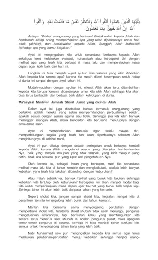 ٍ‫َد‬‫غ‬ّ‫ل‬ ْ‫ت‬َ‫م‬‫ه‬‫د‬َ‫ق‬ ‫ا‬‫ه‬‫م‬ ٌ‫س‬ْ‫ف‬َ‫ن‬ ْ‫ر‬ُ‫نظ‬َ‫ت‬ْ‫ل‬َ‫و‬ َ ‫ه‬
‫ٱَلِل‬ ۟‫وا‬ُ‫ق‬‫ه‬‫ت‬‫ٱ‬ ۟‫وا‬ُ‫ن‬َ‫م‬‫ا‬َ‫ء‬ َ‫ين‬ّ‫ذ‬‫ه‬‫ٱل‬ ‫ا‬َ‫ه‬ُّ‫ي‬َ‫أ‬ََٰٓ‫ي‬
‫ه‬‫ت‬‫ٱ‬َ‫و‬
۟‫وا‬ُ‫ق‬
َ ‫ه‬
‫ٱَلِل‬
َ‫ون‬ُ‫ل‬َ‫م‬ْ‫ع‬َ‫ت‬ ‫ا‬َ‫م‬ّ‫ب‬ ٌٌۢ‫ير‬ّ‫ب‬َ‫خ‬ َ ‫ه‬
‫ٱَلِل‬ ‫ه‬‫ن‬ّ‫إ‬
Artinya: “Wahai orang-orang yang beriman! Bertakwalah kepada Allah dan
hendaklah setiap orang memperhatikan apa yang telah diperbuatnya untuk hari
esok (akhirat), dan bertakwalah kepada Allah. Sungguh, Allah Mahateliti
terhadap apa yang kamu kerjakan.”
Ayat ini mengingatkan kita untuk senantiasa bertaqwa kepada Allah
sekaligus terus melakukan evaluasi, muhasabah atau introspeksi diri dengan
melihat apa yang telah kita perbuat di masa lalu dan mempersiapkan masa
depan agar lebih baik dari hari ini.
Langkah ini bisa menjadi wujud syukur atas karunia yang telah diberikan
Allah kepada kita karena apa? karena kita masih diberi kesempatan untuk hidup
di dunia ini sampai dengan awal tahun ini.
Mudah-mudahan dengan syukur ini, nikmat Allah akan terus ditambahkan
kepada kita berupa karunia dipanjangkan umur kita oleh Allah sehingga kita akan
bisa terus beribadah dan berbuat baik dalam kehidupan di dunia.
Ma’asyiral Muslimin Jamaah Shalat Jumat yang dicintai Allah
Dalam ayat ini juga disebutkan bahwa termasuk orang-orang yang
bertakwa adalah mereka yang selalu memperhitungkan perbuatannya sendiri,
apakah sesuai dengan ajaran agama atau tidak. Sehingga jika kita lebih banyak
melanggar larangan Allah, maka hendaklah kita berusaha menutupnya dengan
amal-amal saleh.
Ayat ini memerintahkan manusia agar selalu mawas diri,
memperhitungkan segala yang telah dan akan diperbuatnya sebelum Allah
menghitungnya di akhirat nanti.
Ayat ini pun ditutup dengan sebuah peringatan untuk bertaqwa kembali
kepada Allah, karena Allah mengetahui semua yang dikerjakan hamba-hamba-
Nya, baik yang tampak maupun yang tidak tampak, yang lahir maupun yang
batin, tidak ada sesuatu pun yang luput dari pengetahuan-Nya.
Oleh karena itu, sebagai insan yang bertaqwa, mari kita senantiasa
melihat masa lalu kita di tahun kemarin dan mengkalkulasi, apakah lebih banyak
kebaikan yang telah kita lakukan dibanding dengan keburukan?
Atau malah sebaliknya, banyak hal-hal yang buruk kita lakukan sehingga
kebaikan kita tertutup oleh keburukan? Introspeksi ini akan menjadi modal bagi
kita untuk mempersiapkan masa depan agar hal-hal yang buruk tidak terjadi lagi.
Sehinga tahun ini akan lebih baik daripada tahun yang kemarin.
Seperti sholat kita, jangan sampai sholat kita, kegiatan mengaji kita di
pesantren tercinta ini tergolong lebih buruk dari tahun kemarin.
Marilah kita bersama sama menyongsong perubahan dengan
memperbaiki sholat kita, terutama sholat shubuh tidak usah menunggu pengurus
mengeluarkan amarahnya, tapi berfikirlah kalau yang membangunkan kita
secara terus menerus saat shubuh itu adalah pengurus pusat, maka apaguna
teman-teman pengurus di asrama, semoga ini bisa menjadi bahan evaluasi kita
semua untuk menyongsong tahun baru yang lebih baik.
Nabi Muhammad saw pun mengingatkan kepada kita semua agar terus
melakukan perubahan-perubahan menuju kebaikan sehingga menjadi orang-
 