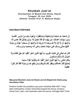 Khutbah Jum’at
Disampaikan di Masjid Ash-Shofa, Depok
Tanggal: 26 Juni 2020
(Khatib: Ustadz Prof. H. Maksum Radji)
KHUTBAH PERTAMA
ّ‫ور‬ُ‫ُر‬‫ش‬ ْ‫ن‬ّ‫م‬ ّ‫هلل‬‫ا‬ّ‫ب‬ ُ‫ذ‬‫و‬ُ‫ع‬َ‫ن‬َ‫و‬ ،ُ‫ه‬ُ‫ر‬ّ‫ف‬ْ‫غ‬َ‫ت‬ْ‫س‬َ‫ن‬َ‫و‬ ُ‫ه‬ُ‫ن‬ْ‫ي‬ّ‫ع‬َ‫ت‬ْ‫س‬َ‫ن‬َ‫و‬ ُ‫ه‬ُ‫د‬َ‫م‬ْ‫ـح‬َ‫ن‬ ّ ‫ه‬ ّ‫لِل‬ َ‫د‬ْ‫م‬َ‫ح‬‫الـ‬ َّ‫إن‬‫ا‬َ‫ن‬ّ‫س‬ُ‫ف‬ْ‫ن‬َ‫أ‬
،ُ‫ه‬َ‫ل‬ َ‫ّي‬‫د‬‫ا‬َ‫ه‬ َ‫َل‬َ‫ف‬ ْ‫ل‬ّ‫ل‬ْ‫ض‬ُ‫ي‬ ْ‫ن‬َ‫م‬َ‫و‬ ،ُ‫ه‬َ‫ل‬ َّ‫ل‬ ّ‫ض‬ُ‫م‬ َ‫َل‬َ‫ف‬ ُ‫هللا‬ ّ‫ه‬ّ‫د‬ْ‫ه‬َ‫ي‬ ْ‫ن‬َ‫م‬ ،‫ا‬َ‫ن‬ّ‫ل‬‫ا‬َ‫م‬ْ‫ع‬َ‫أ‬ ّ‫ت‬‫ا‬َ‫ئ‬‫ه‬ّ‫ي‬َ‫س‬ ْ‫ن‬ّ‫م‬َ‫و‬
ُ‫ه‬َ‫ل‬ َ‫ك‬ْ‫ي‬ ّ‫َر‬‫ش‬ َ‫ال‬ ُ‫ه‬َ‫د‬ْ‫ح‬َ‫و‬ ‫هللا‬ َّ‫ال‬ّ‫إ‬ َ‫ه‬َ‫ل‬ّ‫إ‬ َّ‫ال‬ ‫ن‬َ‫أ‬ ُ‫د‬َ‫ه‬ْ‫ش‬َ‫أ‬َ‫و‬‫ه‬ُ‫ل‬‫و‬ُ‫س‬َ‫ر‬َ‫و‬ ُ‫ه‬ُ‫د‬ْ‫ب‬َ‫ع‬ ً‫ا‬‫د‬َّ‫م‬َ‫ح‬‫ـ‬ُ‫م‬ َّ‫ن‬َ‫أ‬ ُ‫د‬َ‫ه‬ْ‫ش‬َ‫أ‬َ‫و‬
َ‫س‬‫و‬ ّ‫ي‬‫ه‬‫ل‬َ‫ص‬ َّ‫م‬ُ‫ه‬َّ‫ل‬‫ال‬ٍ‫د‬َّ‫م‬َ‫ح‬ُ‫م‬ ‫ا‬َ‫ن‬ّ‫د‬ّ‫ه‬‫ي‬َ‫س‬ َ‫َلى‬‫ع‬ ُ‫م‬ّ‫ه‬‫ل‬،‫وااله‬ ‫ومن‬ ‫وصحبه‬ ‫آله‬ ‫وعلى‬
َ‫ال‬َ‫و‬ ّ‫ه‬ّ‫ت‬‫ا‬َ‫ق‬ُ‫ت‬ َّ‫ق‬َ‫ح‬ َ َّ‫َّللا‬ ‫وا‬ُ‫ق‬َّ‫ت‬‫ا‬ ‫وا‬ُ‫ن‬َ‫م‬‫آ‬ َ‫ّين‬‫ذ‬َّ‫ل‬‫ا‬ ‫ا‬َ‫ه‬ُّ‫ي‬َ‫أ‬ ‫ا‬َ‫ي‬ ،‫الكريم‬ ‫كتابه‬ ‫فى‬ ‫تعالى‬ ‫هللا‬ ‫قال‬
َ‫ون‬ُ‫م‬ّ‫ل‬ْ‫س‬ُ‫م‬ ْ‫م‬ُ‫ت‬ْ‫ن‬َ‫أ‬َ‫و‬ َّ‫ال‬ّ‫إ‬ َّ‫ن‬ُ‫ت‬‫و‬ُ‫م‬َ‫ت‬
،‫تعالى‬ ‫وقال‬‫وا‬ُ‫ق‬َّ‫ت‬‫ا‬ ‫وا‬ُ‫ن‬َ‫م‬‫آ‬ َ‫ّين‬‫ذ‬َّ‫ل‬‫ا‬ ‫ا‬َ‫ه‬ُّ‫ي‬َ‫أ‬ ‫ا‬َ‫ي‬‫ًا‬‫د‬‫ّي‬‫د‬َ‫س‬ ً‫ال‬ ْ‫و‬َ‫ق‬ ‫وا‬ُ‫ل‬‫و‬ُ‫ق‬َ‫و‬ َ َّ‫َّللا‬
‫ا‬ً‫ز‬ ْ‫و‬َ‫ف‬ َ‫از‬َ‫ف‬ ْ‫د‬َ‫ق‬َ‫ف‬ ُ‫ه‬َ‫ل‬‫و‬ُ‫س‬َ‫ر‬َ‫و‬ َ َّ‫َّللا‬ ّ‫ع‬ّ‫ط‬ُ‫ي‬ ْ‫ن‬َ‫م‬َ‫و‬ ْ‫م‬ُ‫ك‬َ‫ب‬‫و‬ُ‫ن‬ُ‫ذ‬ ْ‫م‬ُ‫ك‬َ‫ل‬ ْ‫ر‬ّ‫ف‬ْ‫غ‬َ‫ي‬َ‫و‬ ْ‫م‬ُ‫ك‬َ‫ل‬‫ا‬َ‫م‬ْ‫ع‬َ‫أ‬ ْ‫م‬ُ‫ك‬َ‫ل‬ ْ‫ح‬ّ‫ل‬ْ‫ص‬ُ‫ي‬
‫ا‬ً‫م‬‫ي‬ّ‫َظ‬‫ع‬
Maasyiral Muslimin Jama’ah Shalat Jum’ah Masjid Ash Shofa yang
dimuliakan Allah,
Pertama marilah kita panjatkan puji syukur kehadirat Allah SWT. Yang
telah melimpahkan untaian nikmat-Nya kepada kita semua, terutama
nikmat Iman, Islam, dan kesehatan pada kita semua, sehingga Allah Ta’ala
 