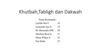 Khutbah,Tabligh dan Dakwah
Nama Kelompok :
Latifah Nur F. 18
Leananda Ayu S. 19
M. Ilhamudin DW. 20
Maulana Reza S. 21
Mona Widya A. 22
Nur Huda 23
 