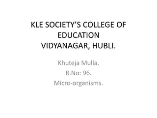 KLE SOCIETY’S COLLEGE OF
EDUCATION
VIDYANAGAR, HUBLI.
Khuteja Mulla.
R.No: 96.
Micro-organisms.
 