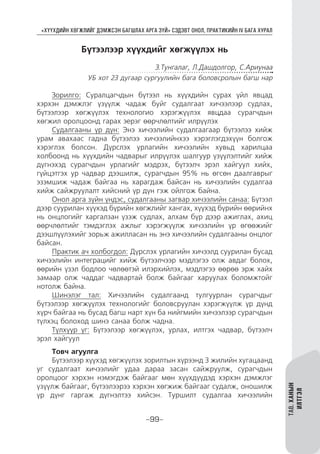 “ХҮҮХДИЙН ХӨГЖЛИЙГ ДЭМЖСЭН БАГШЛАХ АРГА ЗҮЙ” СЭДЭВТ ОНОЛ, ПРАКТИКИЙН IV БАГА ХУРАЛ
-99-
ТАВ.ХАНЫН
ИЛТГЭЛ
Бүтээлээр хүүхдийг хөгжүүлэх нь
З.Тунгалаг, Л.Дашдолгор, С.Ариунаа
УБ хот 23 дугаар сургуулийн бага боловсролын багш нар
Зорилго: Суралцагчдын бүтээл нь хүүхдийн сурах үйл явцад
хэрхэн дэмжлэг үзүүлж чадаж буйг судалгаат хичээлээр судлах,
бүтээлээр хөгжүүлэх технологио хэрэгжүүлэх явцдаа сурагчдын
хөгжил оролцоонд гарах эерэг өөрчлөлтийг илрүүлэх
Судалгааны үр дүн: Энэ хичээлийн судалгаагаар бүтээлээ хийж
урам авахаас гадна бүтээлээ хичээлийнхээ хэрэглэгдэхүүн болгож
хэрэглэх болсон. Дүрслэх урлагийн хичээлийн хувьд харилцаа
холбоонд нь хүүхдийн чадварыг илрүүлэх шалгуур үзүүлэлтийг хийж
дүгнэхэд сурагчдын урлагийг мэдрэх, бүтээлч эрэл хайгуул хийх,
гүйцэтгэх ур чадвар дээшилж, сурагчдын 95% нь өгсөн даалгаврыг
эзэмшиж чадаж байгаа нь харагдаж байсан нь хичээлийн судалгаа
хийж сайжруулалт хийсний үр дүн гэж ойлгож байна.
Онол арга зүйн үндэс, судалгааны загвар хичээлийн санаа: Бүтээл
дээр суурилан хүүхэд бүрийн хөгжлийг хангах, хүүхэд бүрийн өөрийнх
нь онцлогийг харгалзан үзэж судлах, алхам бүр дээр ажиглах, ахиц
өөрчлөлтийг тэмдэглэх ажлыг хэрэгжүүлж хичээлийн үр өгөөжийг
дээшлүүлэхийг зорьж ажилласан нь энэ хичээлийн судалгааны онцлог
байсан.
Практик ач холбогдол: Дүрслэх урлагийн хичээлд суурилан бусад
хичээлийн интеграцийг хийж бүтээлчээр мэдлэгээ олж авдаг болох,
өөрийн үзэл бодлоо чөлөөтэй илэрхийлэх, мэдлэгээ өөрөө эрж хайх
замаар олж чаддаг чадвартай болж байгааг харуулах боломжтойг
нотолж байна.
Шинэлэг тал: Хичээлийн судалгаанд тулгуурлан сурагчдыг
бүтээлээр хөгжүүлэх технологийг боловсруулан хэрэгжүүлж үр дүнд
хүрч байгаа нь бусад багш нарт хүн ба нийгмийн хичээлээр сурагчдын
түлхэц болоход шинэ санаа болж чадна.
Түлхүүр үг: Бүтээлээр хөгжүүлэх, урлах, илтгэх чадвар, бүтээлч
эрэл хайгуул
Товч агуулга
Бүтээлээр хүүхэд хөгжүүлэх зорилтын хүрээнд 3 жилийн хугацаанд
уг судалгаат хичээлийг удаа дараа засан сайжруулж, сурагчдын
оролцоог хэрхэн нэмэгдэж байгааг мөн хүүхдүүдэд хэрхэн дэмжлэг
үзүүлж байгааг, бүтээлээрээ хэрхэн хөгжиж байгааг судалж, оношилж
үр дүнг гаргаж дүгнэлтээ хийсэн. Туршилт судалгаа хичээлийн
 