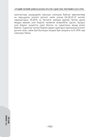“ХҮҮХДИЙН ХӨГЖЛИЙГ ДЭМЖСЭН БАГШЛАХ АРГА ЗҮЙ” СЭДЭВТ ОНОЛ, ПРАКТИКИЙН IV БАГА ХУРАЛ
-100-
ТАВ.ХАНЫН
ИЛТГЭЛ
ажиглалтаар хүүхдүүдийн оролцоо нэмэгдэж байгааг өөрчлөлтөөр
нь харьцуулан үнэлэлт дүгнэлт хийж үзэхэд 5А,5В,4Г,2Г ангийн
суралцагчдын 70-85% нь бүтээлээ хийхдээ дуртай, бүтээл урлах
явцдаа өөрийн үзэл бодлоо чөлөөтэй илэрхийлж сурсан, бусдын
үзэл бодлыг хүндэтгэн үздэг болсон нь судалгааны явцад илэрч
байсан. Судалгаат хичээл бүрийн дараа сурагчдын оролцоонд үнэлэлт
дүгнэлт өгөх, хийж буй бүтээлдээ хандаж буй хандлага нь15-20% иар
нэмэгдэж байна.
 