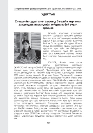 “ХҮҮХДИЙН ХӨГЖЛИЙГ ДЭМЖСЭН БАГШЛАХ АРГА ЗҮЙ” СЭДЭВТ ОНОЛ, ПРАКТИКИЙН IV БАГА ХУРАЛ
-10-
УДИРТГАЛ
Хичээлийн судалгааны хөгжилд багшийн мэргэжил
дээшлүүлэх институтийн гүйцэтгэж буй үүрэг,
оролцоо
Багшийн мэргэжил дээшлүүлэх
институт “Хүүхдийн хөгжлийг дэмжсэн
багшлах арга зүй” онол практикийн бага
хурлыг 4 дэх жилдээ зохион байгуулж
байгаа ба энэ удаагийн хурал Монгол
улсад Боловсролын эрдэм шинжилгээ
судалгаа, арга зүйн төв байгууллага
үүсэж хөгжсөний түүхт 60 жилийн
ойн арга хэмжээний хүрээнд зохион
байгуулагдаж байгаагаараа онцлогтой
юм.
БСШУСЯ, Японы олон улсын
хамтын ажиллагааны нийгэмлэг
(ЖАЙКА)-тэй хамтран 2006-2013 онуудад “Суралцагчдын суралцахуйг
дэмжих арга зүйн хөгжил”, “Багшлахуйн арга зүйн хөгжлийг
түгээн дэлгэрүүлэх нь” төслийг хоёр үе шаттай хэрэгжүүлсэн билээ.
2016 оноос энэхүү төслийн III үе шат болох “Суралцахуйг дэмжсэн
мэргэжлийн байгууллагын чадавхийг бэхжүүлэх” төслийг Японы олон
улсын хамтын ажиллагааны нийгэмлэг (ЖАЙКА)-ийн дэмжлэгтэйгээр
мэргэжлийн байгууллагуудтай хамтран хэрэгжүүлж байна. Эдгээр
үе шаттай хэрэгжсэн төслүүдийн үр дүнд хичээлийн судалгааны
эхлэл, суурь тавигдаж манай багш нар хүүхдийн хөгжлийг дэмжсэн
арга зүй, технологийн нэг болох хичээлийн судалгааны арга зүйг
эзэмшин хэрэгжүүлж байгааг багш нарын үйл ажиллагаа, ажлын
үр өгөөж бодитоор харуулж буйг онцлон дурдмаар байна. Төслийн
үйл ажиллагаа, гадаад, дотоодын зөвлөхүүд болон багш нарын
боловсруулсан арга зүй, технологи, багшлахуйн арга зүйн хөгжлийг
түгээн дэлгэрүүлэх тогтолцоог бэхжүүлэх, хичээлийн судалгааг
тогтвортой үргэлжлүүлэх хэрэгцээ шаардлага бий болсон. Энэ цаг
үед БМДИ шинээр байгуулагдаж, хичээлийн судалгааны арга зүйг
үндэсний хэмжээнд түгээн дэлгэрүүлэх үйл ажиллагааг БСШУСЯ-ны
удирдлага дор (БСШУ-ны сайдаар ахлуулсан Үндэсний Зөвлөлдөх
хороо) мэргэжлийн багуудтай хамтран хэрэгжүүлэх үүрэг хүлээсэн
юм.
 