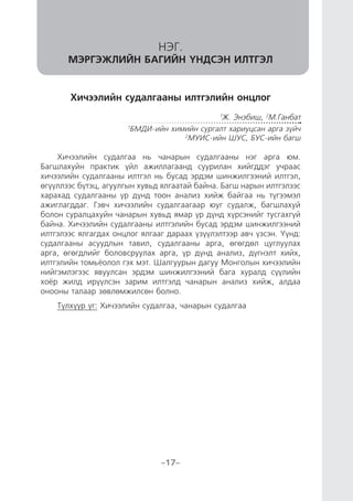 “ХҮҮХДИЙН ХӨГЖЛИЙГ ДЭМЖСЭН БАГШЛАХ АРГА ЗҮЙ” СЭДЭВТ ОНОЛ, ПРАКТИКИЙН IV БАГА ХУРАЛ
-17-
Хичээлийн судалгааны илтгэлийн онцлог
1
Ж. Энэбиш, 2
М.Ганбат
1
БМДИ-ийн химийн сургалт хариуцсан арга зүйч
2
МУИС-ийн ШУС, БУС-ийн багш
Хичээлийн судалгаа нь чанарын судалгааны нэг арга юм.
Багшлахуйн практик үйл ажиллагаанд суурилан хийгддэг учраас
хичээлийн судалгааны илтгэл нь бусад эрдэм шинжилгээний илтгэл,
өгүүллээс бүтэц, агуулгын хувьд ялгаатай байна. Багш нарын илтгэлээс
харахад судалгааны үр дүнд тоон анализ хийж байгаа нь түгээмэл
ажиглагддаг. Гэвч хичээлийн судалгаагаар юуг судалж, багшлахуй
болон суралцахуйн чанарын хувьд ямар үр дүнд хүрсэнийг тусгахгүй
байна. Хичээлийн судалгааны илтгэлийн бусад эрдэм шинжилгээний
илтгэлээс ялгагдах онцлог ялгааг дараах үзүүлэлтээр авч үзсэн. Үүнд:
судалгааны асуудлын тавил, судалгааны арга, өгөгдөл цуглуулах
арга, өгөгдлийг боловсруулах арга, үр дүнд анализ, дүгнэлт хийх,
илтгэлийн томьёолол гэх мэт. Шалгуурын дагуу Монголын хичээлийн
нийгэмлэгээс явуулсан эрдэм шинжилгээний бага хуралд сүүлийн
хоёр жилд ирүүлсэн зарим илтгэлд чанарын анализ хийж, алдаа
онооны талаар зөвлөмжилсөн болно.
Түлхүүр үг: Хичээлийн судалгаа, чанарын судалгаа
НЭГ.
МЭРГЭЖЛИЙН БАГИЙН ҮНДСЭН ИЛТГЭЛ
 