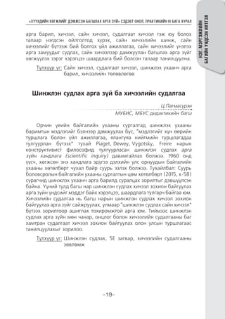 “ХҮҮХДИЙН ХӨГЖЛИЙГ ДЭМЖСЭН БАГШЛАХ АРГА ЗҮЙ” СЭДЭВТ ОНОЛ, ПРАКТИКИЙН IV БАГА ХУРАЛ
-19-
НЭГ.МЭРГЭЖЛИЙН
БАГИЙНҮНДСЭНИЛТГЭЛ
арга барил, хичээл, сайн хичээл, судалгаат хичээл гэж юу болох
талаар нэгдсэн ойлголтод хүрэх, сайн хичээлийн шинж, сайн
хичээлийг бүтээж бий болгох үйл ажиллагаа, сайн хичээлийг үнэлэх
арга замуудыг судлах, сайн хичээлээр дамжуулан багшлах арга зүйг
хөгжүүлэх зэрэг хэрэгцээ шаардлага бий болсон талаар танилцуулна.
Түлхүүр үг: Сайн хичээл, судалгаат хичээл, шинжлэх ухаанч арга
барил, хичээлийн төлөвлөгөө
Шинжлэн судлах арга зүй ба хичээлийн судалгаа
Ц.Пагмасүрэн
МУБИС, МБУС дидактикийн багш
Орчин үеийн байгалийн ухааны сургалтад шинжлэх ухааны
баримтын мэдлэгийг бэлнээр дамжуулах бус, “мэдлэгийг хүн өөрийн
туршлага болон үйл ажиллагаа, ялангуяа нийгмийн туршлагадаа
тулгуурлан бүтээх” тухай Piaget, Dewey, Vygotsky, Freire нарын
конструктивист философид тулгуурласан шинжлэн судлах арга
зүйн хандлага (scientific inquiry) давамгайлах болжээ. 1960 онд
үүсч, хөгжсөн энэ хандлага эдүгээ дэлхийн улс орнуудын байгалийн
ухааны хөтөлбөрт чухал байр суурь эзлэх болжээ. Тухайлбал: Суурь
боловсролын байгалийн ухааны сургалтын цөм хөтөлбөрт (2015, х-58)
сурагчид шинжлэх ухаанч арга барилд суралцах зорилтыг дэвшүүлсэн
байна. Үүний тулд багш нар шинжлэн судлах хичээл зохион байгуулах
арга зүйн үндсийг мэддэг байх хэрэгцээ, шаардлага тулгарч байгаа юм.
Хичээлийн судалгаа нь багш нарын шинжлэн судлах хичээл зохион
байгуулах арга зүйг сайжруулах, улмаар “шинжлэн судлах сайн хичээл”
бүтээх зорилгоор ашиглах тохиромжтой арга юм. Тиймээс шинжлэн
судлах арга зүйн мөн чанар, онцлог болон хичээлийн судалгааны баг
хамтран судалгаат хичээл зохион байгуулах олон улсын туршлагаас
танилцуулахыг зорилоо.
Түлхүүр үг: Шинжлэн судлах, 5E загвар, хичээлийн судалгааны
зөвлөмж
 