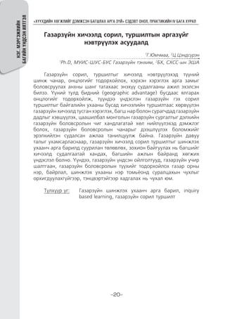“ХҮҮХДИЙН ХӨГЖЛИЙГ ДЭМЖСЭН БАГШЛАХ АРГА ЗҮЙ” СЭДЭВТ ОНОЛ, ПРАКТИКИЙН IV БАГА ХУРАЛ
-20-
НЭГ.МЭРГЭЖЛИЙН
БАГИЙНҮНДСЭНИЛТГЭЛ
Газарзүйн хичээлд сорил, туршилтын аргазүйг
нэвтрүүлэх асуудалд
1
Г.Юмчмаа, 2
Ц.Цэндсүрэн
1
Ph.D, МУИС-ШУС-БУС Газарзүйн тэнхим, 2
БХ, СХСС-ын ЭША
Газарзүйн сорил, туршилтыг хичээлд нэвтрүүлэхэд түүний
шинж чанар, онцлогийг тодорхойлох, хэрхэн хэрэглэх арга замыг
боловсруулах анхны шанг татахаас энэхүү судалгааны ажил эхэлсэн
билээ. Үүний тулд бидний (geographic advantage) бусдаас ялгарах
онцлогийг тодорхойлж, түүндээ үндэслэн газарзүйн гэх сорил
туршилтыг байгалийн ухааны бусад хичээлийн туршилтаас хөрвүүлэн
газарзүйн хичээлд тусган хэрэглэх, багш нар болон сурагчдад газарзүйн
дадлыг хэвшүүлэх, цаашилбал монголын газарзүйн сургалтыг дэлхийн
газарзүйн боловсролын чиг хандлагатай хөл нийлүүлэхэд дэмжлэг
болох, газарзүйн боловсролын чанарыг дээшлүүлэх боломжийг
эрэлхийлэн судалсан ажлаа танилцуулж байна. Газарзүйн давуу
талыг ухамсарласнаар, газарзүйн хичээлд сорил туршилтыг шинжлэх
ухаанч арга барилд суурилан төлөвлөх, зохион байгуулах нь багшийг
хичээлд судалгаатай хандах, багшийн ажлын байранд хөгжих
үндэслэл болно. Үүндээ, газарзүйн үндсэн ойлголтууд, газарзүйн учир
шалтгаан, газарзүйн боловсролын түүхийг тодорхойлох газар орны
нэр, байрлал, шинжлэх ухааны нэр томьёонд суралцахын чухлыг
орхигдуулахгүйгээр, тэнцвэртэйгээр хадгалах нь чухал юм.
Түлхүүр үг:	Газарзүйн шинжлэх ухаанч арга барил, inquiry
based learning, газарзүйн сорил туршилт
 