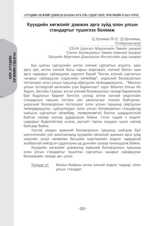 “ХҮҮХДИЙН ХӨГЖЛИЙГ ДЭМЖСЭН БАГШЛАХ АРГА ЗҮЙ” СЭДЭВТ ОНОЛ, ПРАКТИКИЙН IV БАГА ХУРАЛ
-22-
ХОЁР.ХҮҮХДИЙН
ХӨГЖЛИЙНСУДАЛГАА
Хүүхдийн хөгжлийг дэмжих арга зүйд олон улсын
стандартыг түшиглэх боломж
1
Ц.Үрэлмаа Ph.D, 2
Д.Оргилмаа,
3
О.Оюунтунгалаг
1
CELPA Шалгалт Мэдээллийн Төвийн захирал
2
Сантис Боловсролын Төвийн Ерөнхий Захирал
3
Багшийн Мэргэжил Дээшлүүлэх Институтийн дэд захирал
Бүх шатны сургуулийн англи хэлний сургалтын агуулга, заах
арга зүй, англи хэлний багш нарын мэргэжил, хэлний болон заах
арга чадварыг сайжруулах зорилго бүхий “Англи хэлний сургалтын
чанарыг сайжруулах үндэснийн хөтөлбөр”, үндэсний боловсролын
тогтолцоог олон улсын түвшинд ойртуулан төгөлдөржүүлэх... “Монгол
улсын тогтвортой хөгжлийн үзэл баримтлал” зэрэг Монгол Улсын Их
Хурал, Засгийн Газраас англи хэлний боловсролын талаар баримталж
буй бодлогын баримт бичгээс үзэхэд англи хэлний мэдлэгийн
стандартын төвшин тогтоох үйл ажиллагааг зохион байгуулах,
үндэсний боловсролын тогтолцоог олон улсын түвшинд ойртуулан
төгөлдөржүүлэх, сургуулиудыг олон улсын боловсролын стандартад
нийцсэн сургалтын хөтөлбөр, төлөвлөгөөтэй болгох шаардлагатай
байгаа талаар нэлээд дурдагдсан байна. Гэсэн хэдий ч мэдлэг
чадварыг бодитойгоор үнэлж, дүгнэлт гаргах асуудал чухал хэвээр
байсаар байна.
Үүнтэй уялдан ерөнхий боловсролын түвшинд хийгдэж буй
шинэчлэлийн үйл ажиллагаанд хүүхдийн хөгжлийг дэмжих арга зүйд
хамгийн чухал нөлөөлөх багшийн мэргэжлийн мэдлэг чадвартай
холбоотой хийгдсэн судалгааны үр дүнгийн талаар танилцуулж байна.
Хүүхдийн хөгжлийг дэмжихэд ерөнхий боловсролын түвшинд
олон улсын стандартыг түшиглэн сургалтын чанарыг сайжруулах
боломжийн талаар авч үзлээ.
Түлхүүр үг:	 Ажлын байрны англи хэлний мэдлэг чадвар, олон
улсын стандарт
 