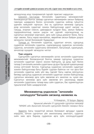 “ХҮҮХДИЙН ХӨГЖЛИЙГ ДЭМЖСЭН БАГШЛАХ АРГА ЗҮЙ” СЭДЭВТ ОНОЛ, ПРАКТИКИЙН IV БАГА ХУРАЛ
-28-
ГУРАВ.СУРГУУЛЬДСУУРИЛСАН
ХИЧЭЭЛИЙНСУДАЛГАА
хөгжүүлэхэд илүү тохиромжтой гэдгийг практикт харуулсан.
Шинэлэг тал/санаа: Хичээлийн судалгааны менежментийг
боловсронгуй болгох замаар сургалтын менежерийн ажлын байранд
тавигдах шаардлага болон хичээлийн судалгаа хийхэд гүйцэтгэх
үүргийн нийцлийг гаргасан. Энэ нь сургалтын менежер сургууль
дээр хичээлийн судалгааг зохион байгуулснаар үүрэгт ажлаас нь
гажууд, ачаалал нэмсэн, давхардсан хүндрэл биш, ажлын байрны
тодорхойлолтонд заасан үндсэн чиг үүргийг хэрэгжүүлэхэд нь
сургалтын менежерт мэргэжил, арга зүйн хувьд дэмжлэг болж, багш
нарт зөвлөх, багш нараа манлайлах, өөрийгөө ажлын байран дээрээ
хөгжүүлэх таатай боломжийг бүрдүүлдэг.
Түлхүүр үг: Хичээлийн судалгаа, судалгаат хичээл, сургуульд
суурилсан хичээлийн судалгаа, судлагдахуунд суурилсан хичээлийн
судалгаа, хичээлийн судалгааны менежмент, багшлахуй, суралцахуй,
хичээлээр хүүхдийг хөгжүүлэх чиглэл
Товч агуулга
Сургуулийн сургалтын менежерийн зүгээс хичээлийн судалгааны
менежментийг боловсронгуй болгох замаар сургуульд суурилсан
хичээлийн судалгааг хэрхэн зохион байгуулж, үр дүнд хүрч болох
талаар 3 хичээлийн жилийн судалгааны үр дүнг бусадтай хуваалцахаар
энэхүү илтгэлийг бичлээ. Сургуульд суурилсан хичээлийн судалгааг
зохион байгуулснаар багш бүрийг судлаач байлгах нэг гол арга бол
хичээлийн судалгаа хийх үйл явц гэдгийг багш нартаа ойлгуулсан
бөгөөд сургуульд суурилсан хичээлийн судалгааг зохион байгуулахад
сургалтын менежер арга зүйн зөвлөгөө өгч ажиллах нь чухал юм.
Сургалтын менежер арга зүйн зөвлөгөө өгч ажиллахад өөрөө
хичээлийн судалгааны талаар маш сайн судалсан, бас хуримтлуулсан
туршлагатай байх шаардлагатай.
Менежментэд үндэслэсэн “хичээлийн
хэлэлцүүлэг”багшийн хөгжилд нөлөөлөх нь
1
Н.Азжаргал., 2
Б.Чулуун-Эрдэнэ
1
Архангай аймгийн IY сургуулийн сургалтын менежер
2
МУБИС-ийн Архангайн Багшийн сургуулийн биеийн тамирын багш
Зорилго: Багш тасралтгүй хөгжих боломжит аргуудыг судалж
илрүүлэх, хичээл сургалтын үйл ажиллагаанд ажиглалт, судалгаа
хийн заах арга барилд суурилсан арга зүйн хэлэлцүүлгүүдийг
 