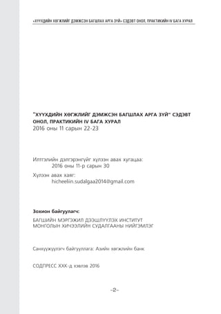 “ХҮҮХДИЙН ХӨГЖЛИЙГ ДЭМЖСЭН БАГШЛАХ АРГА ЗҮЙ” СЭДЭВТ ОНОЛ, ПРАКТИКИЙН IV БАГА ХУРАЛ
-2-
“ХҮҮХДИЙН ХӨГЖЛИЙГ ДЭМЖСЭН БАГШЛАХ АРГА ЗҮЙ” СЭДЭВТ
ОНОЛ, ПРАКТИКИЙН IV БАГА ХУРАЛ
2016 оны 11 сарын 22-23
Илтгэлийн дэлгэрэнгүйг хүлээн авах хугацаа:
	 2016 оны 11-р сарын 30
Хүлээн авах хаяг:
	hicheeliin.sudalgaa2014@gmail.com
Зохион байгуулагч:
БАГШИЙН МЭРГЭЖИЛ ДЭЭШЛҮҮЛЭХ ИНСТИТУТ
МОНГОЛЫН ХИЧЭЭЛИЙН СУДАЛГААНЫ НИЙГЭМЛЭГ
Санхүүжүүлэгч байгууллага: Азийн хөгжлийн банк
СОДПРЕСС ХХК-д хэвлэв 2016
 