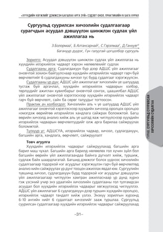 “ХҮҮХДИЙН ХӨГЖЛИЙГ ДЭМЖСЭН БАГШЛАХ АРГА ЗҮЙ” СЭДЭВТ ОНОЛ, ПРАКТИКИЙН IV БАГА ХУРАЛ
-31-
ГУРАВ.СУРГУУЛЬДСУУРИЛСАН
ХИЧЭЭЛИЙНСУДАЛГАА
Сургуульд суурилсан хичээлийн судалгаагаар
сурагчдын асуудал дэвшүүлэн шинжлэн судлах үйл
ажиллагаа нь
З.Болормаа1
, Б.Алтансарнай2
, С.Гэрэлмаа3
, Д.Ганхуяг4
Багануур дүүрэг, Гүн галуутай цогцолбор сургууль
Зорилго: Асуудал дэвшүүлэн шинжлэн судлах үйл ажиллагаа нь
хүүхдийн илэрхийлэх чадварт хэрхэн нөлөөлөхийг судлах
Судалгааны арга: Судлагдахуун бүр дээр АДШС үйл ажиллагааг
оновчтой зохион байгуулснаар хүүхдийн илэрхийлэх чадварт гарч буй
өөрчлөлтийг 6 судлагдахууны хичээл тус бүрд судалгааг хэрэгжүүлсэн.
Судалгааны үр дүн: АДШС үйл ажиллагааг хичээлийн үе шатуудад
тусгаж буй аргачлал, хүүхдийн илэрхийлэх чадварын хэлбэр,
төрлүүдийг ажиглан хувилбарыг оновчтой сонгох, цаашилбал АДШС
үйл ажиллагааг оновчтой хэрэглэснээр хүүхдийн илэрхийлэх чадварт
гарч буй өөрчлөлт, сайн ба сөрөг талуудыг тогтоосон.
Практик ач холбогдол: Хичээлийн аль ч үе шатуудад АДШС үйл
ажиллагааг оновчтой хэрэглэснээр хүүхдийн хичээлд оролцох оролцоо
нэмэгдэж өөрийгөө илэрхийлэх хандлага сайжрах боломжтой. Багш
өөрийн хичээлд анализ хийж аль үе шатад яаж чиглүүлснээр хүүхдийн
илэрхийлэх чадварын өөрчлөлтүүдийг олж арга барилаа сайжруулах
боломжтой.
Түлхүүр үг: АДШСҮА, илэрхийлэх чадвар, хичээл, судлагдахуун,
багшийн арга, хандлага, өөрчлөлт, сайжруулалт
Товч агуулга
Хүүхдийн илэрхийлэх чадварыг сайжруулахад багшийн арга
барил маш чухал. Багшийн арга барилд нөлөөлөх гол хүчин зүйл бол
багшийн өөрийн үйл ажиллагаандаа байнга дүгнэлт хийж, туршиж,
судлаж байх шаардлагатай. Багшид дэмжлэг болох үүднээс хичээлийн
судалгаагаар тодорхой нэг асуудлыг хэрэгжүүлэн гарч буй өөрчлөлтөд
анализ хийн сайжруулах үр дүнг тооцон ажиллах явдал юм. Сургуулийн
түвшинд хичээл, судлагдахуун бүрд тодорхой нэг асуудлыг дэвшүүлэн
үйл ажиллагаагаар чиглүүлэн хамтран ажилласнаар үр дүнд хүрнэ
гэж үзсэний учир энэ удаагийн хичээлийн судалгааны гол тулгамдсан
асуудал бол хүүхдийн илэрхийлэх чадварыг хөгжүүлэхэд чиглүүллээ.
АДШС үйл ажиллагааг 6 судлагдахуун дээр туршин хүүхдийн оролцоо,
илэрхийлэх чадварт тандалт хийж үзлээ. Энэхүү зорилгын хүрээнд
6-10 ангийн нийт 6 судалгаат хичээлийг зааж туршлаа. Сургуульд
суурилсан судалгаагаар хүүхдийн илэрхийлэх чадварыг сайжруулахад
 