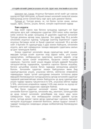 “ХҮҮХДИЙН ХӨГЖЛИЙГ ДЭМЖСЭН БАГШЛАХ АРГА ЗҮЙ” СЭДЭВТ ОНОЛ, ПРАКТИКИЙН IV БАГА ХУРАЛ
-35-
ДӨРӨВ.СУДЛАГДАХУУНДСУУРИЛСАН
ХИЧЭЭЛИЙНСУДАЛГААХЭЛНИЙГМИЙНУХААН—Англихэл
Шинэлэг тал /санаа: Агуулгын багтаамж ихтэй эхийг цаг хэмнэж
хүүхэд нэг бүрт ойлгуулах, эх бүхий ээлжит хичээлийг оновчтой зохион
байгуулахад англи хэлний багш нарт арга зүйн дэмжлэг болно.
Түлхүүр үг: Тулгуур дохио, эх, гол болон туслах санаа, ажлын
хуудас, ярих, сонсох, унших, бичих, хэлзүйн хэрэглээний чадвар
Товч агуулга:
Бид эхийг хэрхэн яаж богино хугацаанд суралцагч нэг бүрт
ойлгуулах арга зүйг сайжруулах судалгааг 2014 оноос хойш хамтран
хийж эхэлсэн ба дээрх хугацаанд 21 удаагийн судалгаат хичээлийг
Тулгуур дохионы аргаар зааж туршлаа. Энэ удаад бид 10-р ангийн
хичээлийн агуулгын хүрээнд “Language Learning Experiences” сэдэвт
агуулгын багтаамж ихтэй эх бүхий судалгаат хичээлийг 10-р ангийн
нийт 3 бүлгийн 75 суралцагчдад 3 удаа зохион байгуулж, хичээлийн
агуулга, арга зүйг сайжруулсан талаарх өөрсдийн судалгааны ажлын
үр дүнг танилцуулж байна.
Энэхүү судалгаат хичээлийн явцад суралцагчид эхийг уншиж,
өөрсдөө тулгуур үгсийг ашиглан эхэд задлал хийж, утга санааг
хураангуйлан, хялбаршуулсан зураглалаа ашиглан өөрийн үгээр
гол болон туслах санааг илэрхийлэх, бусдыгаа сонсох чадварт
суралцсан. Түүнчлэн эхийг унших явцдаа хэлзүйн дүрмийг багшийн
чиглүүлэгтэйгээр тодорхойлж, түүнийгээ хэрэглээ болгон өгүүлбэр,
богино цогцолбор зохиож бичих чадвараа хөгжүүлэхэд дэмжлэг
болсон. Хичээлийн судалгааг зохион байгуулахын өмнө бид
суралцагчдынхаа унших, уншсанаа ойлгох, ойлгосноо илэрхийлэх
чадваруудын гарааг тусгай шалгуураар оношилж тогтоосны дараа
өөрсдийн боловсруулсан тулгуур дохионы аргаар хичээлийн судалгааг
тодорхой давтамжтайгаар зохион байгуулсны үр дүнд суралцагчдын
унших чадвар гарааны түвшингээсээ 6-12%, уншсанаа ойлгох чадвар
5-10%, ойлгосноо илэрхийлэх чадвар 3-6%-иар ахисан нь хүүхэд нэг
бүрийн үнэлгээний хуудаснаас харагдаж байлаа.
Бид бүхэн судалгаат хичээлийг зохион байгуулах явцдаа
хичээлийн бэлтгэл судалгаа, хичээлийн явц, ажиглалт, хэлэлцүүлгийн
үр дүнд ээлжит хичээлийн хөтөлбөрөө хэд хэдэн удаа засан
сайжруулсан. Үүнд: эхээ хялбаршуулан хэлзүйн дүрмийг тусгаж
өгсөн, тулгуур дохиог гаргах аргад суралцагчдыг сургасан, багшийн
чиглүүлэх асуултуудыг оновчтой болгосон, ажлын хуудсыг хэлний 5
чадварт тохируулан хоорондын уялдаа холбоотойгоор боловсруулан
бэлтгэсэн.
 