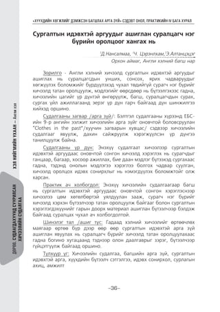 “ХҮҮХДИЙН ХӨГЖЛИЙГ ДЭМЖСЭН БАГШЛАХ АРГА ЗҮЙ” СЭДЭВТ ОНОЛ, ПРАКТИКИЙН IV БАГА ХУРАЛ
-36-
ДӨРӨВ.СУДЛАГДАХУУНДСУУРИЛСАН
ХИЧЭЭЛИЙНСУДАЛГАА
ХЭЛНИЙГМИЙНУХААН—Англихэл
Сургалтын идэвхтэй аргуудыг ашиглан суралцагч нэг
бүрийн оролцоог хангах нь
1
Д.Нансалмаа, 1
Ч. Цэрэнлхам,1
Э.Алтанцэцэг
Орхон аймаг, Англи хэлний багш нар
Зорилго - Англи хэлний хичээлд сургалтын идэвхтэй аргуудыг
ашиглах нь суралцагсдын унших, сонсох, ярих чадваруудыг
хөгжүүлэх боломжийг бүрдүүлэхэд чухал төдийгүй сурагч нэг бүрийг
хичээлд татан оролцуулж, мэдлэгийг өөрсдөөр нь бүтээлгэхээс гадна,
хичээлийн цагийг үр дүнтэй өнгөрүүлж, багш, суралцагчдын сурах,
сургах үйл ажиллагаанд эерэг үр дүн гарч байгаад дүн шинжилгээ
хийхэд оршино.
Судалгааны загвар /арга зүй/: Бэлтгэл судалгааны хүрээнд ЕБС-
ийн 9-р ангийн ээлжит хичээлийн арга зүйг оновчтой боловсруулан
“Clothes in the past”/хуучин загварын хувцас/ сэдвээр хичээлийн
судалгааг явуулж, дахин сайжруулж хэрэгжүүлсэн үр дүнгээ
танилцуулж байна.
Судалгааны үр дүн: Энэхүү судалгаат хичээлээр сургалтын
идэвхтэй аргуудаас оновчтой сонгон хичээлд хэрэглэх нь сурагчдыг
ганцаар, багаар, хосоор ажиллах, бие даан мэдлэг бүтээхэд сургахаас
гадна, тэдэнд онолын мэдлэгээ хэрэглээ болгох чадвар суулган,
хичээлд оролцох идэвх сонирхлыг нь нэмэгдүүлэх боломжтойг олж
харсан.
Практик ач холбогдол: Энэхүү хичээлийн судалгаагаар багш
нь сургалтын идэвхтэй аргуудаас оновчтой сонгон хэрэглэснээр
хичээлээ цөм хөтөлбөртэй уялдуулан зааж, сурагч нэг бүрийг
хичээлд хэрхэн бүтээлчээр татан оролцуулж байгааг болон сургалтын
хэрэглэгдэхүүнийг гарын доорх материал ашиглан бүтээлчээр бэлдэж
байгаад суралцах чухал ач холбогдолтой.
Шинэлэг тал /ашиг тус: Гадаад хэлний хичээлийг өртөөчлөх
маягаар өртөө бүр дээр өөр өөр сургалтын идэвхтэй арга зүй
ашиглан явуулах нь суралцагч бүрийг хичээлд татан оролцуулахаас
гадна богино хугацаанд тэднээр олон даалгаврыг зэрэг, бүтээлчээр
гүйцэтгүүлж байгаад оршино.
Түлхүүр үг: Хичээлийн судалгаа, багшийн арга зүй, сургалтын
идэвхтэй арга, хүүхдийн бүтээлч сэтгэлгээ, идэвх сонирхол, сурлагын
ахиц, амжилт
 