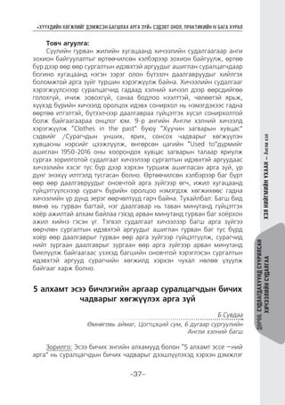 “ХҮҮХДИЙН ХӨГЖЛИЙГ ДЭМЖСЭН БАГШЛАХ АРГА ЗҮЙ” СЭДЭВТ ОНОЛ, ПРАКТИКИЙН IV БАГА ХУРАЛ
-37-
ДӨРӨВ.СУДЛАГДАХУУНДСУУРИЛСАН
ХИЧЭЭЛИЙНСУДАЛГААХЭЛНИЙГМИЙНУХААН—Англихэл
Товч агуулга:
Сүүлийн гурван жилийн хугацаанд хичээлийн судалгаагаар анги
зохион байгуулалтыг өртөөчилсөн хэлбэрээр зохион байгуулж, өртөө
бүр дээр өөр өөр сургалтын идэвхтэй аргуудыг ашиглан суралцагчдаар
богино хугацаанд нэгэн зэрэг олон бүтээлч даалгавруудыг хийлгэх
боломжтой арга зүйг туршин хэрэгжүүлж байна. Хичээлийн судалгааг
хэрэгжүүлснээр суралцагчид гадаад хэлний хичээл дээр өөрсдийгөө
голохгүй, ичиж зовохгүй, санаа бодлоо нээлттэй, чөлөөтэй ярьж,
хүүхэд бүрийн хичээлд оролцох идэвх сонирхол нь нэмэгдэхээс гадна
өөртөө итгэлтэй, бүтээлчээр даалгавраа гүйцэтгэх хүсэл сонирхолтой
болж байгаагаараа онцлог юм. 9-р ангийн Англи хэлний хичээлд
хэрэгжүүлж “Clothes in the past” буюу “Хуучин загварын хувцас”
сэдвийг /Сурагчдын унших, ярих, сонсох чадварыг хөгжүүлэн
хувцасны нэрсийг цээжлүүлж, өнгөрсөн цагийн “Used to”дүрмийг
ашиглан 1950-2016 оны хоорондох хувцас загварын талаар яриулж
сургах зорилготой судалгаат хичээлээр сургалтын идэвхтэй аргуудаас
хичээлийн хэсэг тус бүр дээр хэрхэн туршиж ашигласан арга зүй, үр
дүнг энэхүү илтгэлд тусгасан болно. Өртөөчилсөн хэлбэрээр баг бүрт
өөр өөр даалгавруудыг оновчтой арга зүйгээр өгч, ижил хугацаанд
гүйцэтгүүлснээр сурагч бүрийн оролцоо нэмэгдэж хөгжихөөс гадна
хичээлийн үр дүнд эерэг өөрчөлтүүд гарч байна. Тухайлбал: Багш бид
өмнө нь гурван багтай, нэг даалгавар нь таван минутанд гүйцэтгэх
хоёр ажилтай алхам байлаа гэхэд арван минутанд гурван баг хоёрхон
ажил хийнэ гэсэн үг. Тэгвэл судалгаат хичээлээр багш арга зүйгээ
өөрчлөн сургалтын идэвхтэй аргуудыг ашиглан гурван баг тус бүрд
хоёр өөр даалгаврыг гурван өөр арга зүйгээр гүйцэтгүүлж, сурагчид
нийт зургаан даалгаврыг зургаан өөр арга зүйгээр арван минутанд
биелүүлж байгаагаас үзэхэд багшийн оновчтой хэрэглэсэн сургалтын
идэвхтэй аргууд сурагчийн хөгжилд хэрхэн чухал нөлөө үзүүлж
байгааг харж болно.
5 алхамт эсээ бичлэгийн аргаар суралцагчдын бичих
чадварыг хөгжүүлэх арга зүй
Б.Сувдаа
Өмнөговь аймаг, Цогтцэций сум, 6 дугаар сургуулийн
Англи хэлний багш
Зорилго: Эсээ бичих энгийн алхамууд болон “5 алхамт эссе –ний
арга” нь суралцагчдын бичих чадварыг дээшлүүлэхэд хэрхэн дэмжлэг
 