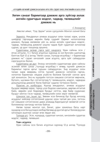 “ХҮҮХДИЙН ХӨГЖЛИЙГ ДЭМЖСЭН БАГШЛАХ АРГА ЗҮЙ” СЭДЭВТ ОНОЛ, ПРАКТИКИЙН IV БАГА ХУРАЛ
-39-
ДӨРӨВ.СУДЛАГДАХУУНДСУУРИЛСАН
ХИЧЭЭЛИЙНСУДАЛГААХЭЛНИЙГМИЙНУХААН—Монголхэл
Хөтөч санааг баримтаар дэмжих арга зүйгээр ахлах
ангийн сурагчдын мэдлэг, чадвар, төлөвшлийг
дэмжих нь
С.Энхжаргал
Хөвсгөл аймаг, “Сод Эрдэм” ахлах сургуулийн Монгол хэлний багш
Зорилго: Амьдралын аливаа асуудлыг олон талаас харж, үнэлж
шийдвэр гаргахдаа өөрийн байр суурийг баримт нотолгоогоор
дэмжин, бусдад нөлөөлөх үйл нь ахлах ангийн сурагчдын мэдлэг,
чадвар, төлөвшилд дэмжлэг үзүүлж чадаж буйг судалгаат хичээлээр
судлах, үр дүнг тооцоход оршино.
Судалгааны загвар /арга зүй/ хандлага: Уран сайхны эсээ /
ятган итгүүлж /1// бичих агуулгын хүрээнд эх хэл бичгийн шалгалтад
бэлтгэж буй 12-р ангид “Хөтөч санаа /түлхүүр өгүүлбэр/- г баримтаар
дэмжих нь” сэдэвт хичээлийг зааж агуулга, арга зүйг сайжруулан
хэрэгжүүлсэн болно.
Судалгааны үр дүн: Энэхүү хичээлийн судалгаагаар уран сайхны
эсээний хөтөч санаа /түлхүүр өгүүлбэр/-г өгөөд түүнийг дэмжсэн
баримтыг гаргах аргыг туршин сайжруулсан. Энд асуудлыг олон
талаас харж өвөрмөц сэтгэх түүнийг дэмжсэн нотолгоо гаргах,
нотолгоо баримтаас няцааж үгүйсгэх боломж багатайг сонгох арга
зүй зонхилсон. Энэ нь хүүхдийн тогтсон хэвшмэл сэтгэлгээг өөрчилж,
бүтээлч, шугаман бус сэтгэлгээгээр/1/ төлөвшүүлэх, мэдлэг, чадвараа
дээшлүүлэхэд дэмжлэг болж байгааг судалж тогтоосон болно.
Практик ач холбогдол: Хүүхэд амьдралыг, аливаа асуудлыг
бусдаас өөрөөр харах, тэрхүү үзэл бодлоо хамгаалах, өөртөө итгэлтэй
байх, өөрийн үзэл бодолдоо бусдыг нэгтгэх, өөр байр сууринаас
бусдыг ойлгох гэсэн чадвар, төлөвшлийн олон эерэг нөлөөтэй.
Шинэлэг тал /ашиг тус: Зөвхөн эсээ бичихэд бус бусад хичээлд
асуудлыг хийсвэр сэтгэлгээний үүднээс олон талтай авч үзэх, тогтсон
нэг хэвшмэл сэтгэлгээнээс давж аливаад баригдахгүй чөлөөтэй сэтгэх
боломжоор хангахад чиглэж байгаа.
Нөгөө талаас монгол хэл, бичиг, уран зохиолын багш нарт
хүүхдээр эсээ бичүүлэхдээ хялбар бөгөөд үр дүнтэй аргыг боловсруулан
хичээлдээ ашиглах санааг өгөх явдал юм.
Түлхүүр үгс: Эсээ, хүүхдүүд, судалгаат хичээл, хичээлийн судалгаа
мэдлэг, чадвар, төлөвшил
Товч агуулга:
Уран сайхны эсээ бичих агуулгын хүрээнд 12-р ангид “Түлхүүр
 