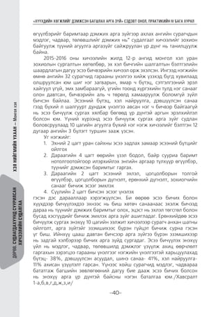 “ХҮҮХДИЙН ХӨГЖЛИЙГ ДЭМЖСЭН БАГШЛАХ АРГА ЗҮЙ” СЭДЭВТ ОНОЛ, ПРАКТИКИЙН IV БАГА ХУРАЛ
-40-
ДӨРӨВ.СУДЛАГДАХУУНДСУУРИЛСАН
ХИЧЭЭЛИЙНСУДАЛГАА
ХЭЛНИЙГМИЙНУХААН—Монголхэл
өгүүлбэрийг баримтаар дэмжих арга зүйгээр ахлах ангийн сурагчдын
мэдлэг, чадвар, төлөвшлийг дэмжих нь” судалгаат хичээлийг зохион
байгуулж түүний агуулга аргазүйг сайжруулан үр дүнг нь танилцуулж
байна.
2015-2016 оны хичээлийн жилд 12-р ангид монгол хэл уран
зохиолын сургалтын хөтөлбөр, эх хэл бичгийн шалгалтын бэлтгэлийн
шаардлагын дагуу эсээ бичвэрийн хичээл орж эхэлсэн. Ингээд нэгжийн
өмнө ангийн 32 сурагчид гарааны үнэлгээ хийж үзэхэд бүгд хувилаад
олшруулсан юм шиг нэг загварын, ямар ч бүтэц, сэтгэлгээний эрэл
хайгуул үгүй, эмх замбараагүй, үгийн тоонд хүргэхийн тулд нэг санааг
олон давтсан, бичвэрийн аль ч төрөлд хамааруулж боломгүй зүйл
бичсэн байлаа. Эсээний бүтэц, хэл найруулга, дэвшүүлсэн санаа
гээд бүхий л шалгуурт дундаж үнэлгээ авсан нэг ч бичвэр байгаагүй
нь эсээ бичүүлж сургах хялбар бөгөөд үр дүнтэй аргын эрэлхийлэл
болсон юм. Үүний хүрээнд эсээ бичүүлж сургах арга зүйг судлан
боловсруулаад 10 цагийн агуулга бүхий нэг нэгж хичээлийг бэлтгэн 12
дугаар ангийн 3 бүлэгт туршин зааж үзсэн.
Уг нэгжийг:
1.	 Эхний 2 цагт уран сайхны эсээ задлах замаар эсээний бүтцийг
ойлгох
2.	 Дараагийн 4 цагт өөрийн үзэл бодол, байр сууриа баримт
нотолгоотойгоор илэрхийлэх энгийн аргаар түлхүүр өгүүлбэр,
түүнийг дэмжсэн баримтыг гаргах.
3.	 Дараагийн 2 цагт эсээний эхлэл, цогцолборын толгой
өгүүлбэр, цогцолборын дүгнэлт, ерөнхий дүгнэлт, зохиогчийн
санааг бичиж эсээг эмхлэх
4.	 Сүүлийн 2 цагт бичсэн эсээг үнэлэх
гэсэн дэс дарааллаар хэрэгжүүлсэн. Би өөрөө эсээ бичих болон
хүүхдээр бичүүлэхдээ эхнээс нь биш хөтөч санаанаас эхэлж бичээд
дараа нь түүнийг дэмжих баримтыг олох, эцэст нь эхлэл төгсгөл болон
бусад хэсгүүдийг бичиж эмхлэх арга зүйг ашигладаг. Ерөнхийдөө эсээ
бичүүлж сургах энэхүү 10 цагийн ээлжит хичээлээр сурагч анхан шатны
ойлголт, арга зүйтэйг эзэмшихээс бүрэн гүйцэт бичиж сурна гэсэн
үг биш. Ийнхүү цааш давтан бичсээр арга зүйгээ бүрэн эзэмшихээр
нь задгай хэлбэрээр бичих арга зүйд сургадаг. Эсээ бичүүлэх энэхүү
үйл нь мэдлэг, чадвар, төлөвшилд дэмжлэг үзүүлж ахиц өөрчлөлт
гаргахын зэрэгцээ гарааны үнэлгээг нэгжийн үнэлгээтэй харьцуулахад
бүтэц- 38%, дэвшүүлсэн асуудал, шинэ санаа- 41%, хэл найруулга-
11% ахисан үзүүлэлт гарсан. Үүнээс хойш сурагчид мэдлэг, чадвараа
бататгаж багшийн зөвлөгөөний дагуу бие дааж эсээ бичих болсон
нь энэхүү арга үр дүнтэй байсны нэгэн баталгаа юм./Хавсралт
1-а,б,в,г,д,ж,з,и/
 
