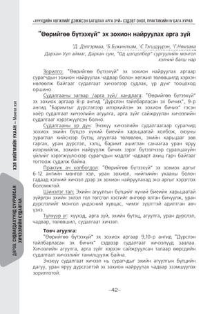 “ХҮҮХДИЙН ХӨГЖЛИЙГ ДЭМЖСЭН БАГШЛАХ АРГА ЗҮЙ” СЭДЭВТ ОНОЛ, ПРАКТИКИЙН IV БАГА ХУРАЛ
-42-
ДӨРӨВ.СУДЛАГДАХУУНДСУУРИЛСАН
ХИЧЭЭЛИЙНСУДАЛГАА
ХЭЛНИЙГМИЙНУХААН—Монголхэл
“Өөрийгөө бүтээхүй” эх зохион найруулах арга зүй
1
Д. Дэлгэрмаа, 1
Б.Бүжинлхам, 1
С.Тэгшдүүрэн, 1
Г.Нямзаяа
Дархан-Уул аймаг, Дархан сум, “Од цогцолбор” сургуулийн монгол
хэлний багш нар
Зорилго: “Өөрийгөө бүтээхүй” эх зохион найруулах аргаар
сурагчдын зохион найруулах чадвар болон хөгжил төлөвшилд хэрхэн
нөлөөлж байгааг судалгаат хичээлээр судлах, үр дүнг тооцоход
оршино.
Судалгааны загвар /арга зүй/ хандлага: “Өөрийгөө бүтээхүй”
эх зохиох аргаар 8-р ангид “Дүрслэн тайлбарласан эх бичих”, 9-р
ангид “Баримтыг дүрслэлээр илэрхийлэн эх зохион бичих” гэсэн
хоёр судалгаат хичээлийн агуулга, арга зүйг сайжруулан хичээлийн
судалгааг хэрэгжүүлсэн болно.
Судалгааны үр дүн: Энэхүү хичээлийн судалгаагаар сурагчид
зохиох эхийн бүтцээ хүний биеийн харьцаатай холбож, оюуны
зураглал хийснээр бүтэц агуулгаа төлөвлөх, эхийн харьцааг зөв
гаргах, уран дүрслэл, хэлц, баримт ашиглан санаагаа уран яруу
илэрхийлж, зохион найруулж бичих зэрэг бүтээлчээр суралцахуйн
үйлийг хэрэгжүүлснээр сурагчдын мэдлэг чадварт ахиц гарч байгааг
тогтоож судалж байна.
Практик ач холбогдол: “Өөрийгөө бүтээхүй” эх зохиох аргыг
6-12 ангийн монгол хэл, уран зохиол, нийгмийн ухааны болон
гадаад хэлний хичээл дээр эх зохион найруулахад энэ аргыг хэрэглэх
боломжтой.
Шинэлэг тал: Эхийн агуулгын бүтцийг хүний биеийн харьцаатай
зүйрлэн эхийн эхлэл гол төгсгөл хэсгийг өнгөөр ялган бичүүлж, уран
дүрслэлийг монгол үндэсний хувцас, чимэг зүүлттэй адилтган авч
үзнэ.
Түлхүүр үг: хүүхэд, арга зүй, эхийн бүтэц, агуулга, уран дүрслэл,
чадвар, төлөвшил, судалгаат хичээл.
Товч агуулга:
“Өөрийгөө бүтээхүй” эх зохиох аргаар 9,10-р ангид “Дүрслэн
тайлбарласан эх бичих” сэдвээр судалгаат хичээлүүд заалаа.
Хичээлийн агуулга, арга зүйг хэрхэн сайжруулсан талаар өөрсдийн
судалгаат хичээлийг танилцуулж байна.
Энэхүү судалгаат хичээл нь сурагчдыг эхийн агуулгын бүтцийн
дагуу, уран яруу дүрслэлтэй эх зохион найруулах чадвар эзэмшүүлэх
зорилготой.
 