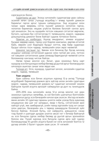 “ХҮҮХДИЙН ХӨГЖЛИЙГ ДЭМЖСЭН БАГШЛАХ АРГА ЗҮЙ” СЭДЭВТ ОНОЛ, ПРАКТИКИЙН IV БАГА ХУРАЛ
-45-
ДӨРӨВ.СУДЛАГДАХУУНДСУУРИЛСАН
ХИЧЭЭЛИЙНСУДАЛГААХЭЛНИЙГМИЙНУХААН—Монголхэл
хэрэгжүүлсэн болно.
Судалгааны үр дүн: Энэхүү хичээлийн судалгаагаар уран сайхны
эсээний хөтөч санаа /түлхүүр өгүүлбэр/-г өгөөд түүнийг дэмжсэн
баримтыг гаргах аргыг туршин сайжруулсан. Энд асуудлыг олон
талаас харж өвөрмөц сэтгэх түүнийг дэмжсэн нотолгоо гаргах,
нотолгоо баримтаас няцааж үгүйсгэх боломж багатайг сонгох арга
зүй зонхилсон. Энэ нь хүүхдийн тогтсон хэвшмэл сэтгэлгээг өөрчилж,
бүтээлч, шугаман бус сэтгэлгээгээр/1/ төлөвшүүлэх, мэдлэг, чадвараа
дээшлүүлэхэд дэмжлэг болж байгааг судалж тогтоосон болно.
Практик ач холбогдол: Хүүхэд амьдралыг, аливаа асуудлыг
бусдаас өөрөөр харах, тэрхүү үзэл бодлоо хамгаалах, өөртөө итгэлтэй
байх, өөрийн үзэл бодолдоо бусдыг нэгтгэх, өөр байр сууринаас
бусдыг ойлгох гэсэн чадвар, төлөвшлийн олон эерэг нөлөөтэй.
Шинэлэг тал/ашиг тус: Зөвхөн эсээ бичихэд бус бусад хичээлд
асуудлыг хийсвэр сэтгэлгээний үүднээс олон талтай авч үзэх, тогтсон
нэг хэвшмэл сэтгэлгээнээс давж аливаад баригдахгүй чөлөөтэй сэтгэх
боломжоор хангахад чиглэж байгаа.
Нөгөө талаас монгол хэл, бичиг, уран зохиолын багш нарт
хүүхдээр эсээ бичүүлэхдээ хялбар бөгөөд үр дүнтэй аргыг боловсруулан
хичээлдээ ашиглах санааг өгөх явдал юм.
Түлхүүр үгс: Эсээ, хүүхдүүд, судалгаат хичээл, хичээлийн судалгаа
мэдлэг, чадвар, төлөвшил
Товч агуулга
Уран сайхны эсээ бичих агуулгын хүрээнд 12-р ангид “Түлхүүр
өгүүлбэрийг баримтаар дэмжих арга зүйгээр ахлах ангийн сурагчдын
мэдлэг, чадвар, төлөвшлийг дэмжих нь” судалгаат хичээлийг зохион
байгуулж түүний агуулга аргазүйг сайжруулан үр дүнг нь танилцуулж
байна.
2015-2016 оны хичээлийн жилд 12-р ангид монгол хэл уран
зохиолын сургалтын хөтөлбөр, эх хэл бичгийн шалгалтын бэлтгэлийн
шаардлагын дагуу эсээ бичвэрийн хичээл орж эхэлсэн. Ингээд нэгжийн
өмнө ангийн 32 сурагчид гарааны үнэлгээ хийж үзэхэд бүгд хувилаад
олшруулсан юм шиг нэг загварын, ямар ч бүтэц, сэтгэлгээний эрэл
хайгуул үгүй, эмх замбараагүй, үгийн тоонд хүргэхийн тулд нэг санааг
олон давтсан, бичвэрийн аль ч төрөлд хамааруулж боломгүй зүйл
бичсэн байлаа. Эсээний бүтэц, хэл найруулга, дэвшүүлсэн санаа
гээд бүхий л шалгуурт дундаж үнэлгээ авсан нэг ч бичвэр байгаагүй
нь эсээ бичүүлж сургах хялбар бөгөөд үр дүнтэй аргын эрэлхийлэл
болсон юм. Үүний хүрээнд эсээ бичүүлж сургах арга зүйг судлан
боловсруулаад 10 цагийн агуулга бүхий нэг нэгж хичээлийг бэлтгэн 12
дугаар ангийн 3 бүлэгт туршин зааж үзсэн. Уг нэгжийг:
 