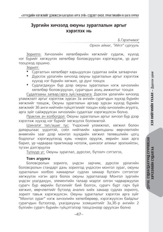 “ХҮҮХДИЙН ХӨГЖЛИЙГ ДЭМЖСЭН БАГШЛАХ АРГА ЗҮЙ” СЭДЭВТ ОНОЛ, ПРАКТИКИЙН IV БАГА ХУРАЛ
-47-
ДӨРӨВ.СУДЛАГДАХУУНДСУУРИЛСАН
ХИЧЭЭЛИЙНСУДАЛГААХЭЛНИЙГМИЙНУХААН—Дүрслэхурлаг
Зургийн хичээлд оюуны зураглалын аргыг
хэрэглэх нь
Б.Гэрэлчимэг
Орхон аймаг, “Ийгл” сургууль
Зорилго: Хичээлийн хөтөлбөрийн хөгжлийг судалж, хүүхэд
нэг бүрийг хөгжүүлэх хөтөлбөр боловсруулан хэрэгжүүлж, үр дүнг
тооцоход оршино.
Зорилт:
•	 Сургалтын хөтөлбөрт харьцуулсан судалгаа хийж загварчлах
•	 Дүрслэх урлагийн хичээлд оюуны зураглалын аргыг хэрэглэж
хүүхэд нэг бүрийн хөгжил, үр дүнг тооцох
•	 Судлагдахуун бүр дээр оюуны зураглалын нэгж хичээлийн
хөтөлбөр боловсруулан, сурагчдын ахиц амжилтыг тооцох
Судалгааны загвар/арга зүй/хандлага: Дүрслэх урлагийн хичээлд
уламжлалт аргыг хэрэглэж зурсан 3а ангийн сурагчдын хүүхэд бүрийн
хөгжлийг тооцож, Оюуны зураглалын аргаар зурсан хүүхэд бүрийн
хөгжлийг 3б анги нийтийн гүйцэтгэлийг тооцон хоёр хичээлийн агуулга,
арга зүйг сайжруулсан хичээлийн судалгааг хэрэгжүүлсэн болно.
Практик ач холбогдол: Оюуны зураглалын аргыг хичээл бүр дээр
хэрэглэж хүүхэд нэг бүрийг хөгжүүлэх боломжтой.
Шинэлэг тал/ашиг тус: Үндэсний уламжлал, хөгжил болон
даяаршлаас үүдэлтэй, соёл нийгмийн харилцааны өөрчлөлтийн
өнөөгийн зааг дээр монгол хүүхдийн хөгжил төлөвшлийн цогц
бодлогыг хэрэгжүүлэхэд хувь нэмрээ оруулж, өөрийн заах арга
барил, ур чадвараа практикаар нотолж, шинэлэг алхмыг эрэлхийлэн,
түгээн дэлгэрүүлэх
Түлхүүр үг: Оюуны зураглал, дүрслэл, бүтээлч сэтгэлгээ,
Товч агуулга
Боловсролын зорилго, үндсэн зарчим, дүрслэх урлагийн
боловсролын стандарт дахь зорилгод үндэслэн монгол зураг, оюуны
зураглалын холбоо хамаарлыг судлах замаар бүтээлч сэтгэлгээг
хөгжүүлэх нэгэн арга болох оюуны зураглалаар Монгол зургийн
үндсэн ухагдахуун, элементийн талаар мэдлэг олгон чадваржуулах
сурагч бүр өөрийн бүтээлийг бий болгох, сурагч бүрт гарч буй
хөгжил, өөрчлөлтийг бүтээлд анализ хийх замаар судлах зорилго,
зорилт тавьж хэрэгжүүлсэн. Оюуны зураглалыг хэрэглэх арга зүйг
“Монгол зураг” нэгж хичээлийн хөтөлбөрөөр, хэрэгжүүлсэн байдлыг
сурагчдын бүтээлээр, ухагдахууны эзэмшилтийг 3а,3б-р ангийн 2
бүлгийн сурагч бүрийн гүйцэтгэлээр тооцсоноор оруулсан болно
 