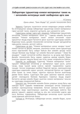 “ХҮҮХДИЙН ХӨГЖЛИЙГ ДЭМЖСЭН БАГШЛАХ АРГА ЗҮЙ” СЭДЭВТ ОНОЛ, ПРАКТИКИЙН IV БАГА ХУРАЛ
-48-
ДӨРӨВ.СУДЛАГДАХУУНДСУУРИЛСАН
ХИЧЭЭЛИЙНСУДАЛГАА
ХЭЛНИЙГМИЙНУХААН—Дизайнтехнологи
Лаборатори туршилтаар нэхмэл материалыг таних нь
– хичээлийн интеграци эхийг хялбарчлах арга зам
Я.Сэлэнгэ
Орхон аймаг, “Баян-Өндөр” ЦС, дизайн технологийн багш
Зорилго: Сургууль түшиглэсэн хичээл хоорондын уялдаа холбоо
ба интеграцилах замаар лаборатори туршилтаар нэхмэл материалын
гарал үүслийг таних, мэдээлэл цуглуулж, дүн шинжилгээ хийх.
Судалгааны загвар арга зүй хандлага: Лаборатори туршилтийн
хичээлээр “Нэхмэл материалыг таних нь ” сэдвээр химийн багштай
хамтран “Нэхмэл материалыг таних“ ээлжит хичээлийг сорил
туршилтын явцад мэдлэг бүтээлгэх аргыг ашиглан сурагчдаар химийн
бодисоор таних, дизайн технологийн хичээлээр таньдаг аргуудтайгаа
харьцуулан жишиж, дүгнэлт хийсэн.
Судалгааны үр дүн: ”Нэхмэл материалын шинж чанарыг таних”
ээлжит хичээл нь физик, механик, технологи талаас таних туршилтууд
ихэнх мэргэжлийн багш хийдэг байсан бол химийн аргаар таних
нөхцөл боломж муу байдаг тул химийн багштай хамтран “ Хими ба
амьдрал ” сэдэвт хичээлтэй холбон явуулсан нь үр дүнд хүрч байна.
Дизайн технологийн багш нараас судалгаа авахад химийн бодис
ашиглан туршилт явуулж болох юм гэсэн санааг илэрхийлсэн байсан.
Практик ач холбогдол: Сурагчид “Нэхмэл материалыг таних”
туршилт лаборатори хичээлээр уг материалын гарал үүсэл, шинж
чанар, ямар түүхий эдээр хийсэн зэргийг тодорхойлон судлан
таньдаг. Хичээл хоорондын холбоог бодитой гаргаж, хэрэгжүүлснээр
сурагчдын мэдлэгийн хүрээг цэгцтэй, нягтралтай болгон нэг сэдвийг
олон талаас нь танин мэдэх, хэрэглээ хэрэгцээ болгон ашиглахад
дөхөм болж байна. Сурагчдын бие даан ажиллах практик ажлын
цагийг нэмэгдүүлэх боломж бүрэлдэнэ. Сорилын явцад мэдлэг
бүтээлгэх аргаар химийн бодис ашиглан нэхмэл материалыг таньсан
нь сурагчдад сонирхолтой байсан.
Шинэлэг тал: Хичээлийн жилийн болон улирлын эхэнд багш нар
хамтарч бүлэг сэдвийн төлөвлөгөөг зохиохдоо хичээл хоорондын
холбоог хэрэгжүүлэхээр төлөвлөнө. Хичээл хамтран бэлтгэх үедээ
сургалтын ямар хэрэглэгдэхүүн ашиглах, сурагчдаар хийлгэх бие
даасан туршилт, дадлага ажлууд нь аль аль хичээлийн үндсэн цөм
хэсэг болохыг тодорхойлно. Лаборатори хичээлээр хүчил шүлтийн
тухай ерөнхий ойлголттой болно.
Түлхүүр үг: Интеграци, лаборатори хичээл, химийн бодис, хүчил
шүлт
 