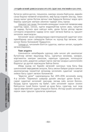 “ХҮҮХДИЙН ХӨГЖЛИЙГ ДЭМЖСЭН БАГШЛАХ АРГА ЗҮЙ” СЭДЭВТ ОНОЛ, ПРАКТИКИЙН IV БАГА ХУРАЛ
-50-
ДӨРӨВ.СУДЛАГДАХУУНДСУУРИЛСАН
ХИЧЭЭЛИЙНСУДАЛГАА
ХЭЛНИЙГМИЙНУХААН—Дизайнтехнологи
бүтээсэн зүйлээ дүгнэх, тооцоолох, хамтран зохион байгуулах, өөрийн
санаа бодлоо чөлөөтэй илэрхийлэх, өөр бусад хээрийн амьтад, таван
хошуу малыг урлан бүтээж орчныг яаж бүрдүүлж болохыг мэдэх арга
барилд суралцаж хамтран ажиллах чадварт ахиц гарлаа.
Шинэлэг тал санаа: Хичээлийн алхмуудыг оновчтой төлөвлөснөөр
сурагчид харах, сонсох, хүртэх мэдрэхүйгээр хүлээн авах, гүйцэтгэх
ур чадвар, бүтээлч эрэл хайгуул хийх, урлан бүтээх үйлээр төрсөн
сэтгэгдлээ илэрхийлэх чадвар нэгэн зэрэг хөгжиж байгаа нь туршилт
хичээлээс ажиглагдсан.
Хичээлийг засан сайжруулахдаа хэрэглэгдэхүүний судалгааг олон
хувилбараар засан сайжруулж байсан нь хүүхэд бүр хөгжиж, сайн
хичээл болох боломжийг бүрдүүлсэн.
Түлхүүр үг: хичээлийн бэлтгэл судалгаа, хамтын хичээл, хүүхдийн
хөгжил,баримал,
Товч агуулга
Шинэчилсэн хөтөлбөрийн хүрээнд сайн хичээл үйл ажиллагааг
бүтээлчээр хөтлөн явуулахад багш, сургалтын менежер, захирал,
мэргэжилтэн хамтран ажиллаж, харилцан суралцаж, хэлэлцүүлэг
судалгаа хийн, дидактик шийдэл гаргах зэргээр чанарын шинэчлэлийн
бодлогыг үр дүнтэй хэрэгжүүлж байгаа билээ.
Иймд хүүхэд нэг бүрийн хөгжлийг хангахын тулд багш бид
шинэчлэлийг өөрсдөөсөө эхлүүлж, багш ажлын байран дээрээ хамтын
ажиллагаагаар тасралтгүй хөгжихөд хичээлийн судалгааг чанартай
хийвэл багш сурагч хөгжих боломжтой.
“Дүрслэх урлаг” судлагдахууны баг 2015-2016 хичээлийн жилд
4-р ангийн “Баримлын шавраар далайн амьтдыг урлан бүтээх “
сэдэвт судалгаат хичээлийг зааснаар, яагаад сайн хичээл болсон,
бусдад хүргэх туршлага юу байв?, сайн хичээлийг хэрхэн зохион
байгуулсан тухай болон түүний үр дүнд багш, сурагчид, эцэг эхэд
гарсан өөрчлөлтийг судлан илрүүлсэн болно. Ингээд тухайн хичээлийг
хэрхэн зааж туршсан туршлагаа хуваалцъя.
 