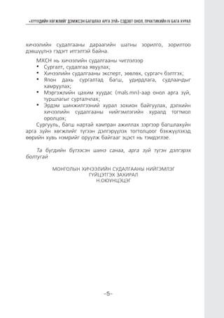 “ХҮҮХДИЙН ХӨГЖЛИЙГ ДЭМЖСЭН БАГШЛАХ АРГА ЗҮЙ” СЭДЭВТ ОНОЛ, ПРАКТИКИЙН IV БАГА ХУРАЛ
-5-
хичээлийн судалгааны дараагийн шатны зорилго, зорилтоо
дэвшүүлнэ гэдэгт итгэлтэй байна.
МХСН нь хичээлийн судалгааны чиглэлээр
•	 Сургалт, судалгаа явуулах;
•	 Хичээлийн судалгааны эксперт, зөвлөх, сургагч бэлтгэх;
•	 Япон дахь сургалтад багш, удирдлага, судлаачдыг
хамруулах;
•	 Мэргэжлийн цахим хуудас (mаls.mn)-аар онол арга зүй,
туршлагыг сурталчлах;
•	 Эрдэм шинжилгээний хурал зохион байгуулах, дэлхийн
хичээлийн судалгааны нийгэмлэгийн хуралд тогтмол
оролцох;
Сургууль, багш нартай хамтран ажиллах зэргээр багшлахуйн
арга зүйн хөгжлийг түгээн дэлгэрүүлэх тогтолцоог бэхжүүлэхэд
өөрийн хувь нэмрийг оруулж байгааг эцэст нь тэмдэглэе.
Та бүгдийн бүтээсэн шинэ санаа, арга зүй түгэн дэлгэрэх
болтугай
МОНГОЛЫН ХИЧЭЭЛИЙН СУДАЛГААНЫ НИЙГЭМЛЭГ
ГҮЙЦЭТГЭХ ЗАХИРАЛ
Н.ОЮУНЦЭЦЭГ
 