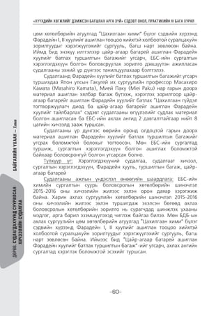 “ХҮҮХДИЙН ХӨГЖЛИЙГ ДЭМЖСЭН БАГШЛАХ АРГА ЗҮЙ” СЭДЭВТ ОНОЛ, ПРАКТИКИЙН IV БАГА ХУРАЛ
-60-
ДӨРӨВ.СУДЛАГДАХУУНДСУУРИЛСАН
ХИЧЭЭЛИЙНСУДАЛГАА
БАЙГАЛИЙНУХААН—Хими
цөм хөтөлбөрийн агуулгад “Цахилгаан хими” бүлэг сэдвийн хүрээнд
Фарадейн I, II хуулийг ашиглан тооцоо хийхтэй холбоотой суралцахуйн
зорилтуудыг хэрэгжүүлэхийг сургууль, багш нарт зөвлөсөн байна.
Иймд бид энэхүү илтгэлээр цайр-агаар батарей ашиглан Фарадейн
хуулийг батлах туршилтын багажийг угсарч, ЕБС-ийн сургалтын
хэрэглэгдэхүүн болгон боловсруулах зорилго дэвшүүлэн ажилласан
судалгааны эхний үр дүнгээс танилцуулахаар бэлтгэлээ.
Судалгаанд Фарадейн хуулийг батлах туршилтын багажийг угсарч
туршихдаа Япон улсын Гакугей их сургуулийн профессор Масахиро
Камата (Masahiro Kamata), Мией Паку (Miei Paku) нар гарын доорх
материал ашиглан хялбар багаж бүтээж, хэрэглэх зорилгоор цайр-
агаар батарейг ашиглан Фарадейн хуулийг батлах “Цахилгаан гүйдэл
тогтворжуулагч диод ба цайр-агаар батарейг ашиглан Фарадейн
хуулийг тайлбарлах” сэдэвт судалгааны өгүүлэлийг судлах материал
болгон ашигласан ба ЕБС-ийн ахлах ангид 2 давталттайгаар нийт 8
цагийн хичээлд зааж туршсан.
Судалгааны үр дүнгээс өөрийн оронд олдоцтой гарын доорх
материал ашиглан Фарадейн хуулийг батлах туршилтын багажийг
угсрах боломжтой болохыг тогтоосон. Мөн ЕБС-ийн сургалтад
туршиж, сургалтын хэрэглэгдэхүүн болгон ашиглах боломжтой
байхаар боловсронгуй болгон угсарсан болно.
Түлхүүр үг: Хэрэглэгдэхүүний судалгаа, судалгаат хичээл,
сургалтын хэрэглэгдэхүүн, Фарадейн хууль, туршилтын багаж, цайр-
агаар батарей
Судалгааны ажлын үндэслэл өнөөгийн шаардлага: ЕБС-ийн
химийн сургалтын суурь боловсролын хөтөлбөрийн шинэчлэл
2015-2016 оны хичээлийн жилээс эхлэн орон даяар хэрэгжиж
байна. Харин ахлах сургуулийн хөтөлбөрийн шинэчлэл 2015-2016
оны хичээлийн жилээс эхлэн туршигдаж эхэлсэн бөгөөд ахлах
боловсролын хөтөлбөрийн зорилго нь сурагчдад шинжлэх ухааны
мэдлэг, арга барил эзэмшүүлэхэд чиглэж байгаа билээ. Мөн БДБ-ын
ахлах сургуулийн цөм хөтөлбөрийн агуулгад “Цахилгаан хими” бүлэг
сэдвийн хүрээнд Фарадейн I, II хуулийг ашиглан тооцоо хийхтэй
холбоотой суралцахуйн зорилтуудыг хэрэгжүүлэхийг сургууль, багш
нарт зөвлөсөн байна. Иймээс бид “Цайр-агаар батарей ашиглан
Фарадейн хуулийг батлах туршилтын багаж”-ийг угсарч, ахлах ангийн
сургалтад хэрэглэх боломжтой эсэхийг туршсан.
 