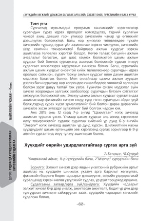 “ХҮҮХДИЙН ХӨГЖЛИЙГ ДЭМЖСЭН БАГШЛАХ АРГА ЗҮЙ” СЭДЭВТ ОНОЛ, ПРАКТИКИЙН IV БАГА ХУРАЛ
-62-
ДӨРӨВ.СУДЛАГДАХУУНДСУУРИЛСАН
ХИЧЭЭЛИЙНСУДАЛГАА
БАЙГАЛИЙНУХААН—Физик
Товч утга
Сургалтад мультмедиа программ хангамжийг хэрэглэснээр
сурагчдын сурах идэвх оролцоог нэмэгдүүлэх, тэдний сурлагын
чанарт ахиц дэвшил гарч улмаар хичээлийн чанар үр өгөөжийг
дээшлүүлэх боломжтой. Багш нар хичээлээ төлөвлөхдөө тухайн
хичээлийн туршид сурах үйл ажиллагааг хэрхэн чиглүүлэх, хичээлийн
үеэр хамгийн тохиромжтой байдлаар ажлын хуудсыг хэрхэн
ашиглахаа төлөвлөх хэрэгтэй болдог. Нөгөө талаас багшийн ажлын
ачаалалыг багасгаж, цаг цаас хэмнэх боломжтой цахим ажлын
хуудсыг бий болгож сургалтанд ашиглах боломжийг судлан энэхүү
судалгаат хичээлээрээ харуулахыг хичээсэн болно. Багш, сурагчийн
ажлын цахим хуудсыг оновчтой хийж төлөвлөснөөр сурагчдын идэвх
оролцоо сайжирч, сурагч тэрхүү ажлын хуудсыг олон дахин ашиглан
мэдлэгээ бататгаж болно. Мөн онлайнаар цахим ажлын хуудсан
дээрээ багш сурагчид өөр хоорондоо санал бодлоо чөлөөтэй солилцох
болсон зэрэг давуу талтай гэж үзлээ. Түүнчлэн физик мэдээлэл зүйн
хичээл хоорондын залгамж холбоогоор сурагчдын бүтээлч сэтгэлгээг
хөгжүүлэх боломжтой юм. Энэхүү цахим ажлын хуудсыг сургалтандаа
ашигласнаар физикийн хичээл хэцүү хүнд гэсэн сурагчдын айдас үгүй
болж,тэдэнд сурах хүсэл эрмэлзлэлийг бий болгон дараа дараагийн
хичээлээ хүсэн хүлээдэг хүлээлтийг бий болгож чадсан юм.
Анх 2015 оны 12 сард 7-р ангид “Цахилгаан” нэгж хичээлд
ашиглан туршиж үзсэн. Улмаар цахим хуудсыг аль ангид хэрэглэвэл
илүү тохиромжтойг судалж судалгаа хийсний үр дүнд 6-р ангийн
“Энерги” нэгж хичээлд ашиглан үр дүнд хүрсэн. Шилжилтийн насны
хүүхдүүдийг цахим ертөнцийн зөв хэрэглээнд сургах зорилгоор 6-9-р
ангийн сургалтанд илүү түлхүү ашигласан болно.
Хүүхдийг өөрийн удирдлагатайгаар сургах арга зүй
1
А.Батцэцэг, 2
Б.Сундуй
1
Өвөрхангай аймаг, 11-р сургуулийн багш, 2“Мэргэд” сургуулийн багш
Зорилго: Ээлжит хичээл дээр явцын үнэлгээний рубрикийн аргыг
ашиглах нь хүүхдийн шинжлэх ухаанч арга барилыг хөгжүүлэх,
физикийн бодлого бодох чадварыг дээшлүүлэх, өөрийн удирдлагатай
суралцахад хэрхэн нөлөө үзүүлэхийг судлах, үр дүнг тооцоход оршино.
Судалгааны загвар/арга зүй/хандлага: Хүүхдийн чадварыг
ээлжит хичээл бүр дээр үнэлж, ажигласан ажиглалт, бодит үр дүн дээр
тулгуурлан хичээлээ сайжруулан зааж, хүүхдийн чадварын хөгжлийг
судалсан болно.
 