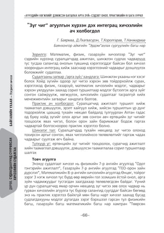 “ХҮҮХДИЙН ХӨГЖЛИЙГ ДЭМЖСЭН БАГШЛАХ АРГА ЗҮЙ” СЭДЭВТ ОНОЛ, ПРАКТИКИЙН IV БАГА ХУРАЛ
-66-
ДӨРӨВ.СУДЛАГДАХУУНДСУУРИЛСАН
ХИЧЭЭЛИЙНСУДАЛГАА
БАЙГАЛИЙНУХААН—Нэгдмэлхичээл
“Зүг чиг” агуулгын хүрээн дэх интеграц хичээлийн
ач холбогдол
Г. Баярмаа, Д.Лхагвасүрэн, Т.Хоролгарав, Т.Нанжидмаа
Баянхонгор аймгийн “Эрдэм”ахлах сургуулийн багш нар
Зорилго: Математик, физик, газарзүйн хичээлээр “Зүг чиг”
сэдвийн хүрээнд суралцагчдад ажиглан, шинжлэн судлах чадварууд
тус тусдаа салангад онолын түвшинд хэрэглэгддэг байсан бол хичээл
хоорондын интеграц хийж зааснаар хэрэглээний чадварыг дээшлүүлэх
боломжийг судаллаа.
Судалгааны загвар /арга зүй/ хандлага: Шинжлэн ухааны нэг хэсэг
болох Хойд зүгийн одоор зүг чигээ хэрхэн зөв тойдорхойлж сурах,
хэрэглэхэд физик, газарзүй, математик хичээлийн мэдлэг, чадварыг
хэрхэн уялдуулан заахад сорил туршилтаар мэдлэг бүтээлгэх арга зүйг
сонгон сайжруулж, хөгжүүлэх, хичээлийн судалгааг тасралгүй хийх
менежментийн загварыг хандлага болгов.
Практик ач холбогдол: Суралцагчид ажиглалт туршилт хийж
таамаглал дэвшүүлэх, эрэлт хайгуул хийж, хийсэн туршилтын үр дүнг
тодорхойлж цаашид тухайн нөхцөл байдалд тулгуурлан Алтан гадас
од буюу хойд зүгийг олох аргыг зөв сонгон авч ертөцийн зүг чигийг
тооцоолж явах чигэл, болон орон зайн баримжааг бодож гаргах
чадвартай болгосноороо практик хэрэглээ болно.
Шинэлэг тал: Суралцагчдад тухайн нөхцөлд зүг чигээ олоход
тохирсон аргыг сонгон, явах чиглэлийнхээ төлөвлөлтийг гаргаж чадах
чадварыг суулгаж өгч байна.
Түлхүүр үг: ертөнцийн зүг чигийг тооцоолох, сурагчид ажиглалт
хийн таамаглал дэвшүүлэх, дэвшүүлсэн таамаглалаа сорил туршилтаар
шалгах
Товч агуулга
Энэхүү судалгаат хичээл нь физикийн 7-р ангийн агуулгад “Одот
тэнгэрийн ажиглалт”, Газарзүйн 7-р ангийн агуулгад “ГЕО-орон зайн
дүрслэл”, Математикийн 8-р ангийн хичээлийн агуулгад Өнцөг, тойрог
зэрэг 3 нэгж хичээл тус бүрд өөр өөрийн гол эзэмших ёстой онол, арга
зүйн чадамжуудыг тусгагдан заагдахаар төлөвлөгдсөн байдаг. Үүний
үр дүн суралцагчид ямар орчин нөхцөлд зүг чигээ зөв олох чадвар нь
гурван хичээлийн агуулга тус бүрээр салангид суугддаг байсан бөгөөд
энэ нь практик хэрэглээ байхгүй мөн багш нарт хичээл заахад бусад
судлагдахууны мэдлэг дутагдах зэрэг бэрхшээл гарсан тул физикийн
багш, газарзүйн багш математикийн багш нар хамтран “Төөрсөн
 