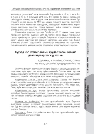 “ХҮҮХДИЙН ХӨГЖЛИЙГ ДЭМЖСЭН БАГШЛАХ АРГА ЗҮЙ” СЭДЭВТ ОНОЛ, ПРАКТИКИЙН IV БАГА ХУРАЛ
-67-
ДӨРӨВ.СУДЛАГДАХУУНДСУУРИЛСАН
ХИЧЭЭЛИЙНСУДАЛГААБАЙГАЛИЙНУХААН—Нэгдмэлхичээл
аялагчдад тусалцгаая” нэгж хичээлийг 8-р ангийн а, б, в, г анги 7-р
ангийн а, б, в, г ангиудад 2016 оны 04 сараас 10 сарын хугацаанд
сайжруулах замаар нийт 6 удаа зааж танхимын болон танхимын бус
туршилт хичээл орсон ба МХТ-ын цахим туршилт ашиглан ажиглалт
туршилт хийж таамаглал дэвшүүлэх, дэвшүүлсэн таамаглалаа гарын
доорх материал ашиглан сорил туршилт хийж гүйцэтгэх замаар
шийдвэрлэх зэрэг алхамчлалтайгаар явагдсан.
Хичээлийн агуулгыг заахдаа “stellarium-10.2” цахим одон орны
программ ашиглан өдрийн цагт од болон одны ордын байрлалыг
судлах тухайн нутаг орны газарзүйн байрлалыг тооцоолон ангийн аль
хэсэгт цацаж харуулах вэ? зэргийг харгалзан авч үзэж үнэн бодит
шинжлэх ухаанч мэдээллийг сурагчдаар өөрсдөөр нь гаргуулж,
тэдний шинжлэх ухаанд хандах сонирхлыг нэмэгдүүлж өгч чадсан.
Хүүхэд нэг бүрийг ажлын хуудас болон жишиг
даалгавраар хөгжүүлэх нь
Б.Дуламжав, Ч.Ууганбаяр, С.Чимис, С.Болор
Увс аймаг, Цогцолбор 2-р сургуулийн багш нар
Зорилго: Бүтээлч эрэлхийллийн арга барилын үе шатуудаар дизайн
технологи, түүх, орос хэл, газар зүйн хичээлийг бэлтгэн зааж, турших
явцдаа суралцагч нэг бүрийн ахиц амжилт, төлөвшил, хичээлд хандах
хандлага, түүнийг сайжруулах арга замыг илрүүлэхийг зорилоо.
Судалгааны загвар /арга зүй/ хандлага: Хүүхэд нэг бүрийг
хөгжүүлэхэд бүтээлч эрэлхийллийн арга барилын үе шатуудаар ажлын
хуудас, жишиг даалгаврыг хийж Дизайн Технологи, Түүх, Орос хэл,
Газар зүйн хичээлээр дунд ангийн сурагчдад хичээл заасан.
Судалгааны үр дүн: Энэхүү аргачлалаар ээлжит хичээлийн
хөтөлбөр боловсруулан хичээлийг туршиж зааснаар хүүхэд нэг бүр
нэг нэгнээсээ суралцах бусдаас мэдээлэл олж авах бие даах чадварт
сурсан.
Практик ач холбогдол: Бүтээлч эрэлхийллийн арга барилыг
ашиглахад ээлжит хичээлийг боловсруулан зааж туршихад хүүхэд
нэг бүр бүтээлчээр хандах, сурах идэвх өссөн мөн өөрөө өөрийгөө
үнэлдэг болсон.
Түлхүүр үг: Багш, хүүхдийн хөгжил, бүтээлч эрэлхийллийн арга,
ээлжит хичээл, ажлын хуудас
 