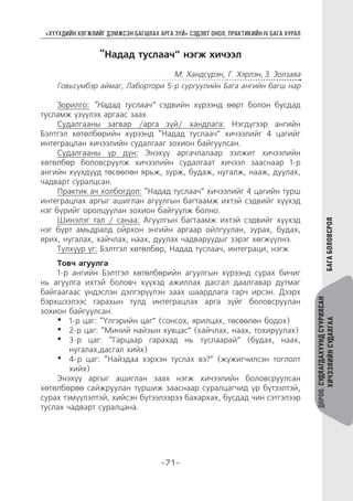 “ХҮҮХДИЙН ХӨГЖЛИЙГ ДЭМЖСЭН БАГШЛАХ АРГА ЗҮЙ” СЭДЭВТ ОНОЛ, ПРАКТИКИЙН IV БАГА ХУРАЛ
-71-
ДӨРӨВ.СУДЛАГДАХУУНДСУУРИЛСАН
ХИЧЭЭЛИЙНСУДАЛГААБАГАБОЛОВСРОЛ
“Надад туслаач” нэгж хичээл
М. Хандсүрэн, Г. Хэрлэн, З. Золзаяа
Говьсүмбэр аймаг, Лабортори 5-р сургуулийн Бага ангийн багш нар
Зорилго: “Надад туслаач” сэдвийн хүрээнд өөрт болон бусдад
тусламж үзүүлэх аргаас заах
Судалгааны загвар /арга зүй/ хандлага: Нэгдүгээр ангийн
Бэлтгэл хөтөлбөрийн хүрээнд “Надад туслаач” хичээлийг 4 цагийг
интеграцлан хичээлийн судалгааг зохион байгуулсан.
Судалгааны үр дүн: Энэхүү аргачлалаар ээлжит хичээлийн
хөтөлбөр боловсруулж хичээлийн судалгаат хичээл зааснаар 1-р
ангийн хүүхдүүд төсөөлөн ярьж, зурж, будаж, нугалж, нааж, дуулах,
чадварт суралцсан.
Практик ач холбогдол: “Надад туслаач” хичээлийг 4 цагийн турш
интеграцлах аргыг ашиглан агуулгын багтаамж ихтэй сэдвийг хүүхэд
нэг бүрийг оролцуулан зохион байгуулж болно.
Шинэлэг тал / санаа: Агуулгын багтаамж ихтэй сэдвийг хүүхэд
нэг бүрт амьдралд ойрхон энгийн аргаар ойлгуулан, зурах, будах,
ярих, нугалах, хайчлах, наах, дуулах чадваруудыг зэрэг хөгжүүлнэ.
Түлхүүр үг: Бэлтгэл хөтөлбөр, Надад туслаач, интеграци, нэгж
Товч агуулга
1-р ангийн Бэлтгэл хөтөлбөрийн агуулгын хүрээнд сурах бичиг
нь агуулга ихтэй боловч хүүхэд ажиллах дасгал даалгавар дутмаг
байгаагаас үндэслэн дэлгэрүүлэн заах шаардлага гарч ирсэн. Дээрх
бэрхшээлээс гарахын тулд интеграцлах арга зүйг боловсруулан
зохион байгуулсан.
•	 1-р цаг: “Үлгэрийн цаг” (сонсох, ярилцах, төсөөлөн бодох)
•	 2-р цаг: “Миний найзын хувцас” (хайчлах, наах, тохируулах)
•	 3-р цаг: “Гарцаар гарахад нь туслаарай” (будах, наах,
нугалах,дасгал хийх)
•	 4-р цаг: “Найздаа хэрхэн туслах вэ?” (жүжигчилсэн тоглолт
хийх)
Энэхүү аргыг ашиглан заах нэгж хичээлийн боловсруулсан
хөтөлбөрөө сайжруулан туршиж зааснаар суралцагчид үр бүтээлтэй,
сурах тэмүүлэлтэй, хийсэн бүтээлээрээ бахархах, бусдад чин сэтгэлээр
туслах чадварт суралцана.
 