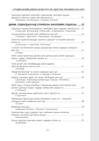 “ХҮҮХДИЙН ХӨГЖЛИЙГ ДЭМЖСЭН БАГШЛАХ АРГА ЗҮЙ” СЭДЭВТ ОНОЛ, ПРАКТИКИЙН IV БАГА ХУРАЛ
-7-
Сургуульд суурилсан хичээлийн судалгаагаар сурагчдын асуудал
дэвшүүлэн шинжлэн судлах үйл ажиллагаа нь .....................................................31
З.Болормаа, Б.Алтансарнай, С.Гэрэлмаа, Д.Ганхуяг
ДӨРӨВ. СУДЛАГДАХУУНД СУУРИЛСАН ХИЧЭЭЛИЙН СУДАЛГАА..........33
Сурагчдын мэдээлэл боловсруулж, тайлбарлан ярих чадварыг хөгжүүлэх нь....33
Х.Сарантуяа, М.Ичинноров, О.Оюунчимэг, Б.Хүрэлбаатар, Н.Сарангэрэл
Тулгуур дохионы аргаар эхийг хялбарчлах арга зүй.............................................34
С.Батдаваа, Г.Одончимэг, Ч.Ариунжаргал, Б.Бүжидмаа
Сургалтын идэвхтэй аргуудыг ашиглан суралцагч нэг бүрийн оролцоог
хангах нь...................................................................................................................35
Д.Нансалмаа, Ч. Цэрэнлхам, Э.Алтанцэцэг
5 алхамт эсээ бичлэгийн аргаар суралцагчдын бичих чадварыг хөгжүүлэх
арга зүй.....................................................................................................................37
Б.Сувдаа
Хөтөч санааг баримтаар дэмжих арга зүйгээр ахлах ангийн сурагчдын
мэдлэг, чадвар, төлөвшлийг дэмжих нь.................................................................39
С.Энхжаргал
“Сайн хичээл”-ийн хөтөлбөрүүдэд хийсэн судалгаа
(Бага боловсролын монгол хэл)..............................................................................41
Д.Ганболд
“Өөрийгөө бүтээхүй” эх зохион найруулах арга зүй..............................................42
Д. Дэлгэрмаа, Б.Бүжинлхам, С.Тэгшдүүрэн, Г.Нямзаяа
Хүүрнэл зохиолын сэдэв, гол санааг тайлбарлах арга зүй....................................43
Б.Буяннэмэх, Н.Дэлгэрмаа,Б.Бямбасүрэн,Г.Оюунаа, П.Өлзиймаа,
Д.Цэрэнбат, Н.Дэлгэржаргал
Хөтөч санаа /түлхүүр өгүүлбэр/-г баримтаар дэмжих арга зүйгээр ахлах
ангийн сурагчдын мэдлэг, чадвар, төлөвшлийг дэмжих нь..................................44
С.Энхжаргал
Зургийн хичээлд оюуны зураглалын аргыг хэрэглэх нь.........................................47
Б.Гэрэлчимэг
Лаборатори туршилтаар нэхмэл материалыг таних нь – хичээлийн
интеграци эхийг хялбарчлах арга зам....................................................................48
Я.Сэлэнгэ
Далайгаар аялцгаая..................................................................................................49
Д.Оюунмаа, М.Хараа, Г.Оюунтуяа, Ч.Цагаанхүүхэн
Суралцагчдын суурь чадварыг түүх, нийгмийн ухааны хичээлээр
оношлон, хөгжүүлж буй ажлын үр дүн...................................................................51
Б.Өлзийжаргал
Ажлын хуудсаар сурагчдын мэдлэг чадварыг үнэлэх нь.......................................52
Ж.Дэлгэрмаа
 