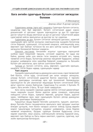 “ХҮҮХДИЙН ХӨГЖЛИЙГ ДЭМЖСЭН БАГШЛАХ АРГА ЗҮЙ” СЭДЭВТ ОНОЛ, ПРАКТИКИЙН IV БАГА ХУРАЛ
-81-
ДӨРӨВ.СУДЛАГДАХУУНДСУУРИЛСАН
ХИЧЭЭЛИЙНСУДАЛГААБАГАБОЛОВСРОЛ—Сургалтыгдэмжихүйлажиллагаа
Бага ангийн сурагчдын бүтээлч сэтгэлгээг хөгжүүлэх
боломж
А.Мөнхжаргал
Дорнод аймаг 8 дугаар сургууль
Судалгааны загвар /арга зүй/ хандлага: Сурагчдын бүтээлч сэтгэлгээ,
хандлагад гарч буй өөрчлөлт, бүтээлч сэтгэлгээний дадал хэрхэн
дээшилснийг а) дасгалыг туршин хэрэгжүүлсэн үр дүн б) сурагчдыг
дасгал гүйцэтгэх явцад ажигласан үр дүн в) дасгалыг гүйцэтгэсний дараа
сурагчидтай хийсэн ярилцлагын үр дүнгээр тус тус судаллаа.
Судалгааны үр дүн: Бүтээлч сэтгэлгээг хөгжүүлэх дасгалыг, идэвхтэй
суралцахуйн арга зүйтэй хослуулан хэрэгжүүлснээр хүүхдийн бүтээлчээр
сэтгэн бодохуй, суралцахуй, сэтгэлгээний хандлага, нийгэмшихүйд ахиц
өөрчлөлт гарч байгааг тогтоосон ба энэ арга зүйгээр хүүхэд нэг бүрийг
хөгжүүлэх боломжтой болохыг мэдэрсэн.
Шинэлэг тал/санаа: Хичээлийн агуулгыг сурагчдын хэрэгцээтэй
холбож сэдэл тэмүүллийг төрүүлж, сэтгэлийг хөдөлгөн, би чадах юм
байна, дахиад хийж үзэх юмсан гэсэн хандлага итгэлийг өгч, тэдэнд
чөлөөтэй сэтгэн бодох, бүтээлчээр ажиллах нөхцөлийг бүрдүүлэн, аливаа
асуудлыг шийдвэрлэх олон хувилбар байдгийг ухааруулах нь багшийн
бүтээлч үйл ажиллагаа, арга зүйгээс шалтгаалж байна.
Түлхүүр үг: Бүтээлч сэтгэлгээ, ахиц, өөрчлөлт, сурагчийн оролцоо,
хандлага, сэтгэн бодох чадвар, суралцахуйн чадвар
Товч агуулга
Хүүхдийн суралцахуйгаар нь дамжуулан шинэ санаа, сэдэл төсөөллийг
бий болгох, сэтгэх хурд, сэтгэлгээний уян хатан чанарыг хөгжүүлэх,
улмаар бүтээлч сэтгэлгээний дадалтай болгох зорилгоор 3 төрлийн
дасгал, даалгаврын сантайгаар арга зүй технологийг боловсруулан
хэрэгжүүлсэн ба үйл ажиллагааг явуулахдаа бүтээлч сэтгэлгээний БАГЦ
аргыг хэрэглэн зохион байгуулав. Судалгаанд 5-р ангийн 3 бүлгийн 75
сурагч, бага ангийн 3 багш, 18 эцэг эхийг хамруулсан.
Бага насны хүүхдийн харагдах дүрээр ойлгох сэтгэхүй давамгайлдаг
танин мэдэхүйн онцлог болон дүрслэн урлах сонирхол, хэрэгцээнд
нийцүүлэн сэтгэн бодох, хувирган өөрчлөх, ургуулан бодох, дүрслэн
зурах, тайлбарлан ярих зэрэг суралцахуйн бүтээлч үйлээр дамжуулан
гүйцэтгэх даалгаврыг боловсруулсан.
Туршилтын явцад баримт бичгийн шинжилгээ, туршилт, ажиглалт,
фокус бүлгийн болон ганцаарчилсан ярилцлага зэрэг аргуудыг ашиглан
өгөгдөл цуглуулж, тоон болон чанарын үнэлгээг хийхэд хүүхэд өөрийн
мэдлэг туршлагадаа тулгуурлан, асуудлыг шийдвэрлэх, санаа бодлоо
чөлөөтэй илэрхийлэх, бусдаас суралцах боломж бүрдсэнээр сэтгэл
хөдлөл зоригийн, оюун ухааны, нийгэмшихүйн хөгжилд тодорхой ахиц,
өөрчлөлт гарч байгаа нь багш нарын ажиглалт, судалгаа, сурагчид, эцэг
эхийн ярилцлагаар батлагдсан.
 