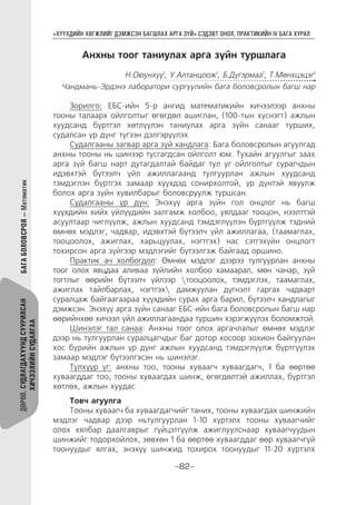 “ХҮҮХДИЙН ХӨГЖЛИЙГ ДЭМЖСЭН БАГШЛАХ АРГА ЗҮЙ” СЭДЭВТ ОНОЛ, ПРАКТИКИЙН IV БАГА ХУРАЛ
-82-
ДӨРӨВ.СУДЛАГДАХУУНДСУУРИЛСАН
ХИЧЭЭЛИЙНСУДАЛГАА
БАГАБОЛОВСРОЛ—Математик
Анхны тоог таниулах арга зүйн туршлага
H.Оюунхүү1
, У.Алтанцоож1
, Б.Дүгэрмаа1
, Т.Мөнхцэцэг1
Чандмань-Эрдэнэ лаборатори сургуулийн бага боловсролын багш нар
Зорилго: ЕБС-ийн 5-р ангид математикийн хичээлээр анхны
тооны талаарх ойлголтыг өгөгдөл ашиглан, (100-тын хүснэгт) ажлын
хуудсанд бүртгэл хөтлүүлэн таниулах арга зүйн санааг турших,
судалсан үр дүнг түгээн дэлгэрүүлэх
Судалгааны загвар арга зүй хандлага: Бага боловсролын агуулгад
анхны тооны нь шинээр тусгагдсан ойлголт юм. Тухайн агуулгыг заах
арга зүй багш нарт дутагдалтай байдаг тул уг ойлголтыг сурагчдын
идэвхтэй бүтээлч үйл ажиллагаанд тулгуурлан ажлын хуудсанд
тэмдэглэн бүртгэх замаар хүүхдэд сонирхолтой, үр дүнтэй явуулж
болох арга зүйн хувилбарыг боловсруулж туршсан.
Судалгааны үр дүн: Энэхүү арга зүйн гол онцлог нь багш
хүүхдийн хийх үйлүүдийн залгамж холбоо, уялдааг тооцон, нээлттэй
асуултаар чиглүүлж, ажлын хуудсанд тэмдэглүүлэн бүртгүүлж тэдний
өмнөх мэдлэг, чадвар, идэвхтэй бүтээлч үйл ажиллагаа, (таамаглах,
тооцоолох, ажиглах, харьцуулах, нэгтгэх) нас сэтгэхүйн онцлогт
тохирсон арга зүйгээр мэдлэгийг бүтээлгэж байгаад оршино.
Практик ач холбогдол: Өмнөх мэдлэг дээрээ тулгуурлан анхны
тоог олох явцдаа аливаа зүйлийн холбоо хамаарал, мөн чанар, зүй
тогтлыг өөрийн бүтээлч үйлээр тооцоолох, тэмдэглэх, таамаглах,
ажиглах тайлбарлах, нэгтгэх дамжуулан дүгнэлт гаргах чадварт
суралцаж байгаагаараа хүүхдийн сурах арга барил, бүтээлч хандлагыг
дэмжсэн. Энэхүү арга зүйн санааг ЕБС-ийн бага боловсролын багш нар
өөрийнхөө хичээл үйл ажиллагаандаа туршин хэрэгжүүлэх боломжтой.
Шинэлэг тал санаа: Анхны тоог олох аргачлалыг өмнөх мэдлэг
дээр нь тулгуурлан суралцагчдыг баг дотор хосоор зохион байгуулан
хос бүрийн ажлын үр дүнг ажлын хуудсанд тэмдэглүүлж бүртгүүлэх
замаар мэдлэг бүтээлгэсэн нь шинэлэг.
Түлхүүр үг: анхны тоо, тооны хуваагч хуваагдагч, 1 ба өөртөө
хуваагддаг тоо, тооны хуваагдах шинж, өгөгдөлтэй ажиллах, бүртгэл
хөтлөх, ажлын хуудас
Товч агуулга
Тооны хуваагч ба хуваагдагчийг таних, тооны хуваагдах шинжийн
мэдлэг чадвар дээр ньтулгуурлан 1-10 хүртэлх тооны хуваагчийг
олох хялбар даалгаврыг гүйцэтгүүлж ажиглуулснаар хуваагчуудын
шинжийг тодорхойлох, зөвхөн 1 ба өөртөө хуваагддаг өөр хуваагчгүй
тоонуудыг ялгах, энэхүү шинжид тохирох тоонуудыг 11-20 хүртэлх
 