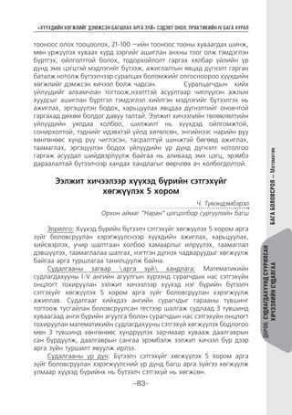 “ХҮҮХДИЙН ХӨГЖЛИЙГ ДЭМЖСЭН БАГШЛАХ АРГА ЗҮЙ” СЭДЭВТ ОНОЛ, ПРАКТИКИЙН IV БАГА ХУРАЛ
-83-
ДӨРӨВ.СУДЛАГДАХУУНДСУУРИЛСАН
ХИЧЭЭЛИЙНСУДАЛГААБАГАБОЛОВСРОЛ—Математик
тооноос олох тооцоолох, 21-100 –ийн тооноос тооны хуваагдах шинж,
мөн үржүүлэх хуваах хүрд зэргийг ашиглан анхны тоог олж тэмдэглэн
бүртгэх, ойлголттой болох, тодорхойлолт гаргах хялбар үйлийн үр
дүнд эмх цэгцтэй мэдлэгийг бүтээж, ажиглалтын явцад дүгнэлт гарган
баталж нотолж бүтээлчээр суралцах боломжийг олгосноороо хүүхдийн
хөгжлийг дэмжсэн хичээл болж чадсан. 	 Суралцагчдын хийх
үйлүүдийг алхамчлан тогтоож,нээлттэй асуултаар чиглүүлэн ажлын
хуудсыг ашиглан бүртгэл тэмдэглэл хийлгэн мэдлэгийг бүтээлгэх нь
ажиглах, эргэцүүлэн бодох, харьцуулах явцдаа дүгнэлтийг оновчтой
гаргахад дөхөм болдог давуу талтай. Ээлжит хичээлийн төлөвлөлтийн
үйлүүдийн уялдаа холбоо, шилжилт нь хүүхдэд ойлгомжтой,
сонирхолтой, тэднийг идэвхтэй үйлд хөтөлсөн, энгийнээс нарийн руу
хөнгөнөөс хүнд рүү чиглэсэн, тасралтгүй шинжтэй бөгөөд ажиглах,
таамаглах, эргэцүүлэн бодох үйлүүдийн үр дүнд дүгнэлт нотолгоо
гаргаж асуудал шийдвэрлүүлж байгаа нь аливаад эмх цэгц, эрэмбэ
дараалалтай бүтээлчээр хандах хандлагыг өөрчлөх ач холбогдолтой.
Ээлжит хичээлээр хүүхэд бүрийн сэтгэхүйг
хөгжүүлэх 5 хором
Ч. Түмэндэмбэрэл
Орхон аймаг ”Наран” цогцолбор сургуулийн багш
Зорилго: Хүүхэд бүрийн бүтээлч сэтгэхүйг хөгжүүлэх 5 хором арга
зүйг боловсруулан хэрэгжүүлснээр хүүхдийн ажиглах, харьцуулах,
хийсвэрлэх, учир шалтгаан холбоо хамаарлыг илрүүлэх, таамаглал
дэвшүүлэх, таамаглалаа шалгах, нэгтгэн дүгнэх чадваруудыг хөгжүүлж
байгаа арга туршлагаа танилцуулж байна.
Судалгааны загвар арга зүй хандлага: Математикийн
судлагдахууны I-V ангийн агуулгын хүрээнд сурагчдын нас сэтгэхүйн
онцлогт тохируулан ээлжит хичээлээр хүүхэд нэг бүрийн бүтээлч
сэтгэхүйг хөгжүүлэх 5 хором арга зүйг боловсруулан хэрэгжүүлж
ажиллав. Судалгааг хийхдээ ангийн сурагчдыг гарааны түвшинг
тогтоож тусгайлан боловсруулсан тестээр шалгаж судлаад 3 түвшинд
хуваагаад анги бүрийн агуулга болон сурагчдын нас сэтгэхүйн онцлогт
тохируулан математикийн судлагдахууны сэтгэхүй хөгжүүлэх бодлогоо
мөн 3 түвшинд хөнгөнөөс хүндрүүлэх зарчмаар хувааж даалгаврын
сан бүрдүүлж, даалгаврын сангаа эрэмбэлж ээлжит хичээл бүр дээр
арга зүйн туршилт явуулж ирлээ.
Судалгааны үр дүн: Бүтээлч сэтгэхүйг хөгжүүлэх 5 хором арга
зүйг боловсруулан хэрэгжүүлсний үр дүнд багш арга зүйгээ хөгжүүлж
улмаар хүүхэд бүрийнх нь бүтээлч сэтгэхүй нь хөгжсөн.
 