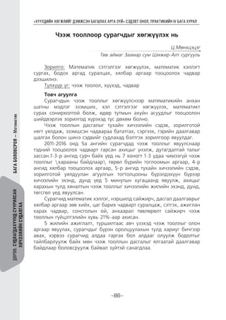 “ХҮҮХДИЙН ХӨГЖЛИЙГ ДЭМЖСЭН БАГШЛАХ АРГА ЗҮЙ” СЭДЭВТ ОНОЛ, ПРАКТИКИЙН IV БАГА ХУРАЛ
-86-
ДӨРӨВ.СУДЛАГДАХУУНДСУУРИЛСАН
ХИЧЭЭЛИЙНСУДАЛГАА
Чээж тооллоор сурагчдыг хөгжүүлэх нь
Ц.Мөнхцэцэг
Төв аймаг Заамар сум Шижир-Алт сургууль
Зорилго: Математик сэтгэлгээг хөгжүүлэх, математик хэллэгт
сургах, бодох аргад суралцах, хялбар аргаар тооцоолох чадвар
дээшилнэ.
Түлхүүр үг: чээж тоолол, хүүхэд, чадвар
Товч агуулга
Сурагчдын чээж тооллыг хөгжүүлснээр математикийн анхан
шатны мэдлэг эзэмших, хэл сэтгэлгээг хөгжүүлэх, математикт
сурах сонирхолтой болж, өдөр тутмын ахуйн асуудлыг тооцоолон
шийдвэрлэх зорилгод хүрэхэд тус дөхөм болно.
Чээж тооллын дасгалыг тухайн хичээлийн сэдэв, зорилготой
нягт уялдаж, эзэмшсэн чадвараа бататгах, сэргээх, гэрийн даалгавар
шалгах болон шинэ сэдвийг судлахад бэлтгэх зорилгоор явуулдаг.
2011-2016 онд 5а ангийн сурагчдад чээж тооллыг явуулснаар
тэдний тооцоолох чадварт гарсан ахицыг үнэлж, дутагдалтай талыг
зассан.1-3-р ангид сурч байх үед нь 7 хоногт 1-3 удаа чимээгүй чээж
тооллыг харааны байдлаар төрөл бүрийн тоглоомын аргаар, 4-р
ангид хялбар тооцоолох аргаар, 5-р ангид тухайн хичээлийн сэдэв,
зорилготой уялдуулан агуулгын тогтолцооны бүрэлдэхүүн бүрээр
хичээлийн эхэнд, дунд үед 5 минутын хугацаанд явуулж, ахицыг
харахын тулд хяналтын чээж тооллыг хичээлийн жилийн эхэнд, дунд,
төгсгөл үед явуулсан.
Сурагчид математик хэллэг, нэршилд сайжирч, дасгал даалгаврыг
хялбар аргаар зөв хийх, цаг барих чадварт суралцаж, сэтгэх, ажиглан
харах чадвар, сонсголын ой, анхаарал төвлөрөлт сайжирч чээж
тооллын гүйцэтгэлийн хувь 21%-аар ахисан.
5 жилийн ажиглалт, туршилтаас авч үзэхэд чээж тооллыг олон
аргаар явуулах, сурагчдыг бүрэн оролцуулахын тулд хариуг бичгээр
авах, хэрвээ сурагчид алдаа гаргах бол алдааг олуулж бодолтыг
тайлбарлуулж байх мөн чээж тооллын дасгалыг ялгаатай даалгавар
байдлаар боловсруулж байвал зүйтэй санагдлаа.
БАГАБОЛОВСРОЛ—Математик
 