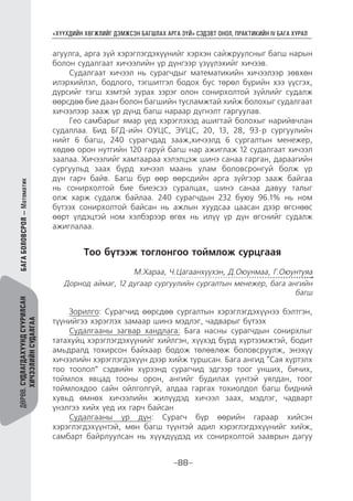 “ХҮҮХДИЙН ХӨГЖЛИЙГ ДЭМЖСЭН БАГШЛАХ АРГА ЗҮЙ” СЭДЭВТ ОНОЛ, ПРАКТИКИЙН IV БАГА ХУРАЛ
-88-
ДӨРӨВ.СУДЛАГДАХУУНДСУУРИЛСАН
ХИЧЭЭЛИЙНСУДАЛГАА
агуулга, арга зүй хэрэглэгдэхүүнийг хэрхэн сайжруулсныг багш нарын
болон судалгаат хичээлийн үр дүнгээр үзүүлэхийг хичээв.
Судалгаат хичээл нь сурагчдыг математикийн хичээлээр зөвхөн
илэрхийлэл, бодлого, тэгшитгэл бодох бус төрөл бүрийн хээ үүсгэх,
дүрсийг тэгш хэмтэй зурах зэрэг олон сонирхолтой зүйлийг судалж
өөрсдөө бие даан болон багшийн тусламжтай хийж болохыг судалгаат
хичээлээр зааж үр дүнд багш нараар дүгнэлт гаргуулав.
Гео самбарыг ямар үед хэрэглэхэд ашигтай болохыг нарийвчлан
судаллаа. Бид БГД-ийн ОУЦС, ЭУЦС, 20, 13, 28, 93-р сургуулийн
нийт 6 багш, 240 сурагчдад зааж,хичээлд 6 сургалтын менежер,
хөдөө орон нутгийн 120 гаруй багш нар ажиглаж 12 судалгаат хичээл
заалаа. Хичээлийг хамтаараа хэлэлцэж шинэ санаа гарган, дараагийн
сургуульд заах бүрд хичээл маань улам боловсронгуй болж үр
дүн гарч байв. Багш бүр өөр өөрсдийн арга зүйгээр зааж байгаа
нь сонирхолтой бие биеэсээ суралцах, шинэ санаа давуу талыг
олж харж судалж байлаа. 240 сурагчдын 232 буюу 96.1% нь ном
бүтээх сонирхолтой байсан нь ажлын хуудсаа цаасан дээр өгснөөс
өөрт үлдэцтэй ном хэлбэрээр өгөх нь илүү үр дүн өгснийг судалж
ажиглалаа.
Тоо бүтээж тоглонгоо тоймлож сурцгаая
М.Хараа, Ч.Цагаанхүүхэн, Д.Оюунмаа, Г.Оюунтуяа
Дорнод аймаг, 12 дугаар сургуулийн сургалтын менежер, бага ангийн
багш
Зорилго: Сурагчид өөрсдөө сургалтын хэрэглэгдэхүүнээ бэлтгэн,
түүнийгээ хэрэглэх замаар шинэ мэдлэг, чадварыг бүтээх
Судалгааны загвар хандлага: Бага насны сурагчдын сонирхлыг
татахуйц хэрэглэгдэхүүнийг хийлгэн, хүүхэд бүрд хүртээмжтэй, бодит
амьдралд тохирсон байхаар бодож төлөвлөж боловсруулж, энэхүү
хичээлийн хэрэглэгдэхүүн дээр хийж туршсан. Бага ангид “Сая хүртэлх
тоо тоолол” сэдвийн хүрээнд сурагчид эдгээр тоог унших, бичих,
тоймлох явцад тооны орон, ангийг будилах үүнтэй уялдан, тоог
тоймлохдоо сайн ойлголгүй, алдаа гаргах тохиолдол багш бидний
хувьд өмнөх хичээлийн жилүүдэд хичээл заах, мэдлэг, чадварт
үнэлгээ хийх үед их гарч байсан
Судалгааны үр дүн: Сурагч бүр өөрийн гараар хийсэн
хэрэглэгдэхүүнтэй, мөн багш түүнтэй адил хэрэглэгдэхүүнийг хийж,
самбарт байрлуулсан нь хүүхдүүдэд их сонирхолтой зааврын дагуу
БАГАБОЛОВСРОЛ—Математик
 