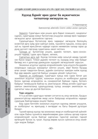 “ХҮҮХДИЙН ХӨГЖЛИЙГ ДЭМЖСЭН БАГШЛАХ АРГА ЗҮЙ” СЭДЭВТ ОНОЛ, ПРАКТИКИЙН IV БАГА ХУРАЛ
-90-
ДӨРӨВ.СУДЛАГДАХУУНДСУУРИЛСАН
ХИЧЭЭЛИЙНСУДАЛГАА
Хүүхэд бүрийг ярих урлаг ба жүжигчилсэн
тоглолтоор хөгжүүлэх нь
Н.Наранжаргал
Баянхонгор аймгийн Соого сейко ахлах сургууль
Зорилго: Сурагчдын ном унших арга барил эзэмшилт, хандлагыг
судлан, сурагчдаар номыг бүтээлчээр уншуулах замаар ярих чадварыг
хөгжүүлэх аргыг эрэлхийлэн гаргана.
Суралцагчдын бүтээлчээр ярих чадварыг хөгжүүлж болохуйц
оновчтой арга зүйд эрэл хайгуул хийж, түүнийгээ туршиж, энэхүү арга
зүй нь тэдний ярих,бичих чадварт хэрхэн нөлөөлсөн талаар гарах үр
дүнд дүгнэлт гаргахад судалгааны ажил чиглэнэ.
Түлхүүр үг: Бүтээлчээр унших, дүрийн тоглолт, ярих-сонсох-
унших-чадвар, сурах арга барил, хөгжих,
Сургалтын арга зүй: Хүүхэд тоглоом хоёр салшгүй нөхөд гэдгийг
хэн бүхэн мэднэ. Тэгвэл дүрийн тоглолт нь хүүхдэд илүү ойр байдаг
бөгөөд энэ л урлагаар дамжуулан хүүхдийг хөгжүүлэхийг зорьсон.
Зохиолын агуулгыг дүрээр илэрхийлэхийн тулд агуулга ба дүрийн
хоорондын харьцаа хамаарлыг ойлгон унших, өөрт болон бусдад
өгөх санааг тэмдэглэн бичих, дүрийн сонголтыг хамтран хийж хүүхэд
бүр өөр өөрийн үүрэгтэй байхыг ухаарах үйлийг гүйцэтгэнэ.
Практик ач холбогдол: Сурагчдын хувьд ном сурах бичиг дэх
зохиолын агуулгыг судлах, зохиолын агуулга ач холбогдлыг дүрээр
болон зургаар илэрхийлэх нь сонирхолтой байхаас гадна, бүтээлч
байдлыг төлөвшүүлж байгаа нь ажиглагдсан. Иймд ангийн сурагчдыг
хамтын ажиллагаанд суралцуулахад түлхүү анхаарч ажилласан нь
сургалтыг маш үр дүнтэй болгосон.
Товч агуулга
4-5-р ангийн сурагчдын чөлөөт сэтгэлгээ нь илүү хөгжсөн, бусдын
дэмжлэггүйгээр өөрийгөө ямар нэгэн байдлаар илэрхийлэх чадварт
суралцаж байгаагаараа онцлог байна.
Бид сурах бичгийн зохиолын агуулгын хүрээнд зөвхөн уншуулж,
ач холбогдлыг нь ярилцаад л өнгөрдөг нь багш бидний дутагдал
болдог.
Түүний оронд хүүхэд тэр зохиолоос ямар ач холбогдолтой зүйлийг
олж харж байна түүнийгээ өөрийнхөөрөө уран сайхны аргаар хэрхэн
илэрхийлэхийг хүсэж байгааг харгалзан тэдэнтэй хамтарч тэдний
ертөнцийг бүтээх нь чухал. Хүүхэд өөрөө хүссэн зүйлээсээ илүү ихийг
сурч мэдэж байдаг.
БАГАБОЛОВСРОЛ—Монголхэл
 