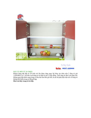 ĐẶT TỦ BẾP TỪ 50 TRIỆU
Khách hàng đặt bếp từ 50 triệu trở lên được tặng ngay bộ khay úp chén trên 2 tầng trị giá
1,050,000 đ và 1 bộ đèn Led trang trí tủ bếp trị giá 2 triệu đồng. Ánh sáng từ đèn Led giúp cho
không gian bếp thêm sang trọng và thu hút hơn bao giờ hết, là các bộ phụ kiện tiện ích và trang trí
không thể thiếu trong tủ bếp gỗ đẹp.
Đèn Led dây trang trí tủ bếp
 